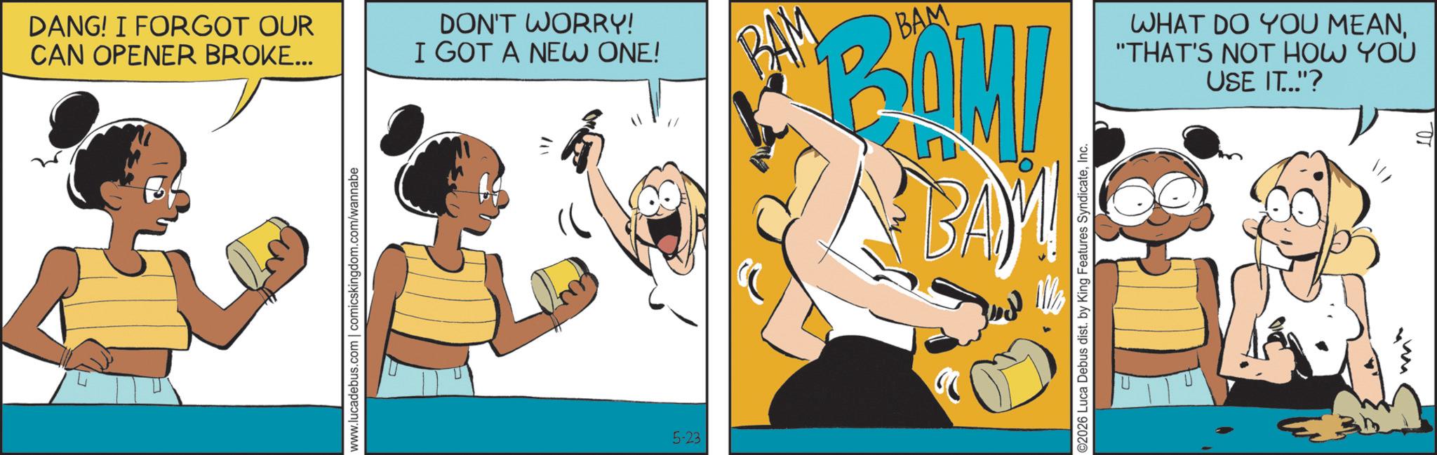 Graphics OCR: DANG! I FORGOT OUR CAN OPENER BROKE... www.lucadebus.com | comicskingdom.com/wannabe DON'T WORRY! I GOT A NEW ONE! BAM BAM BOM! WHAT DO YOU MEAN"THAT'S NOT HOW YOU USE IT.."? 5-23 ©2026 Luca Debus dist. by King Features SyndicateInc. DANG ! I FORGOT OUR CAN OPENER BROKE ... www.lucadebus.com | comicskingdom.com/wannabe DON'T WORRY ! I GOT A NEW ONE ! BAM BAM BOM ! WHAT DO YOU MEAN" THAT'S NOT HOW YOU USE IT .. " ? 5-23 © 2026 Luca Debus dist . by King Features Syndicate