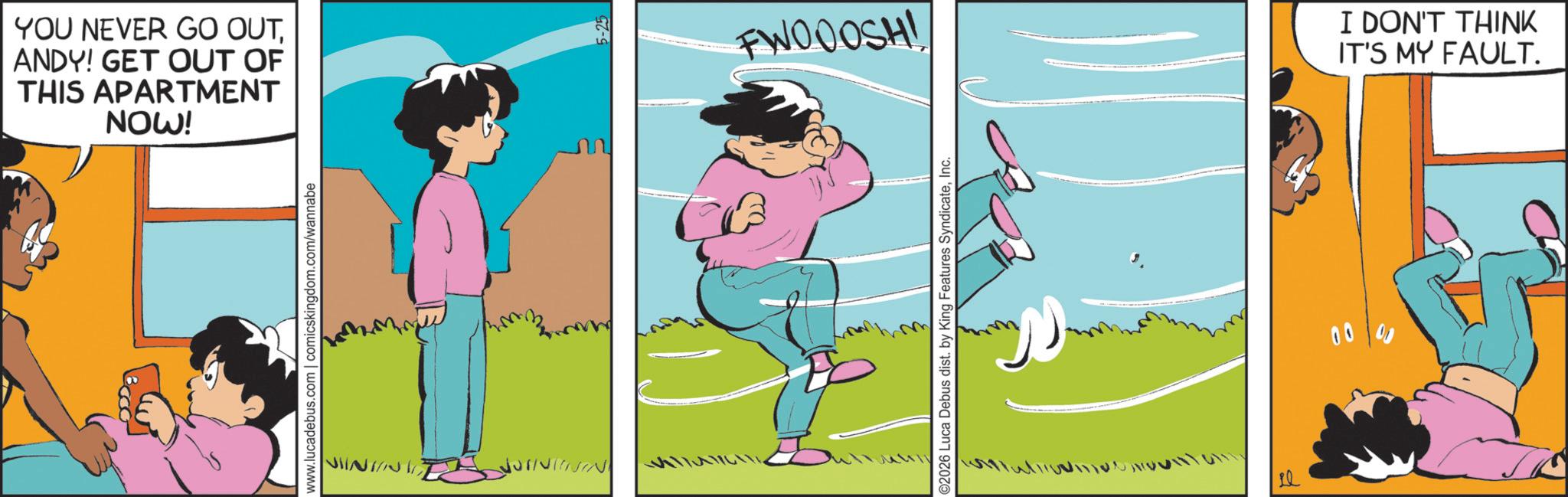 Photo caption OCR: YOU NEVER GO OUTANDY! GET OUT OF THIS APARTMENT NOW! www.lucadebus.com | comicskingdom.com/wannabe VIINA NININ ????? FWOOOSH! ©2026 Luca Debus dist. by King Features SyndicateInc. ? 00 I DON'T THINK IT'S MY FAULT. YOU NEVER GO OUTANDY ! GET OUT OF THIS APARTMENT NOW ! www.lucadebus.com | comicskingdom.com/wannabe VIINA NININ ??? ?? FWOOOSH ! © 2026 Luca Debus dist . by King Features SyndicateInc. ? 00 I DON'T THINK IT'S MY FAULT .