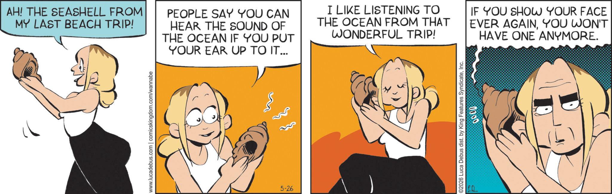 Graphics OCR: www.lucadebus.com | comicskingdom.com/wannabe AH! THE SEASHELL FROM MY LAST BEACH TRIP! PEOPLE SAY YOU CAN HEAR THE SOUND OF THE OCEAN IF YOU PUT YOUR EAR UP TO IT... I LIKE LISTENING TO THE OCEAN FROM THAT WONDERFUL TRIP! IF YOU SHOW YOUR FACE EVER AGAINYOU WON'T HAVE ONE ANYMORE. 5-26 ©2026 Luca Debus dist. by King Features SyndicateInc. D 0000 www.lucadebus.com | comicskingdom.com/wannabe AH ! THE SEASHELL FROM MY LAST BEACH TRIP ! PEOPLE SAY YOU CAN HEAR THE SOUND OF THE OCEAN IF YOU PUT YOUR EAR UP TO IT ... I LIKE LISTENING TO THE OCEAN FROM THAT WONDERFUL TRIP ! IF YOU SHOW YOUR FACE EVER AGAINYOU WON'T HAVE ONE ANYMORE . 5-26 © 2026 Luca Debus dist . by King Features SyndicateInc. D 0000