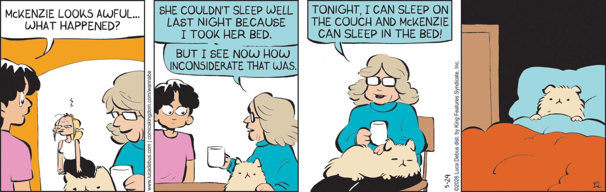 Animated cartoon OCR: MCKENZIE LOOKS AWFUL... WHAT HAPPENED? SHE COULDN'T SLEEP WELL LAST NIGHT BECAUSE I TOOK HER BED. BUT I SEE NOW HOW INCONSIDERATE THAT WAS. TONIGHTI CAN SLEEP ON THE COUCH AND MCKENZIE CAN SLEEP IN THE BED! www.lucadebus.com | comicskingdom.com/wannabe 5-29 ©2026 Luca Debus dist. by King Features SyndicateInc. PQ MCKENZIE LOOKS AWFUL ... WHAT HAPPENED ? SHE COULDN'T SLEEP WELL LAST NIGHT BECAUSE I TOOK HER BED . BUT I SEE NOW HOW INCONSIDERATE THAT WAS . TONIGHTI CAN SLEEP ON THE COUCH AND MCKENZIE CAN SLEEP IN THE BED ! www.lucadebus.com | comicskingdom.com/wannabe 5-29 © 2026 Luca Debus dist . by King Features SyndicateInc. PQ
