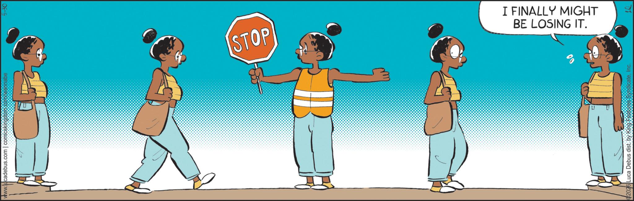 Child OCR: www.lucadebus.com | comicskingdom.com/wannabe 2026 Luca Debus distInc. 5 STOP I FINALLY MIGHT BE LOSING IT. www.lucadebus.com | comicskingdom.com/wannabe 2026 Luca Debus distby King Features SyndicateInc. 5 STOP I FINALLY MIGHT BE LOSING IT .