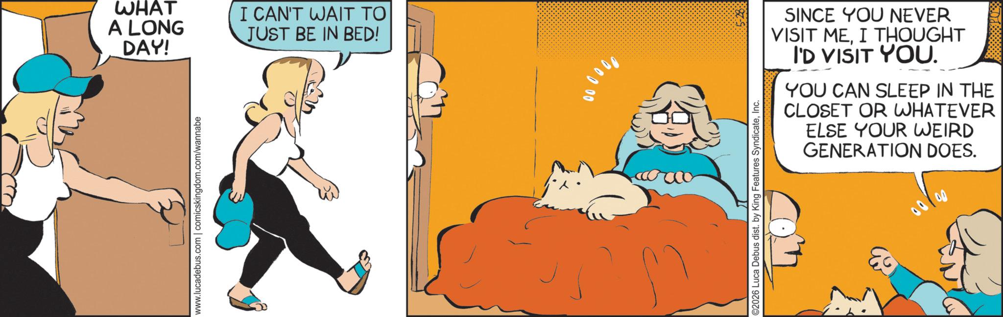 Fictional character OCR: WHAT A LONG DAY! I CAN'T WAIT TO JUST BE IN BED! www.lucadebus.com | comicskingdom.com/wannabe 0000 ©2026 Luca Debus dist. by King Features SyndicateInc. SINCE YOU NEVER VISIT MEI THOUGHT I'D VISIT YOU. YOU CAN SLEEP IN THE CLOSET OR WHATEVER ELSE YOUR WEIRD GENERATION DOES. 00100 WHAT A LONG DAY ! I CAN'T WAIT TO JUST BE IN BED ! www.lucadebus.com | comicskingdom.com/wannabe 0000 © 2026 Luca Debus dist . by King Features SyndicateInc. SINCE YOU NEVER VISIT MEI THOUGHT I'D VISIT YOU . YOU CAN SLEEP IN THE CLOSET OR WHATEVER ELSE YOUR WEIRD GENERATION DOES . 00100
