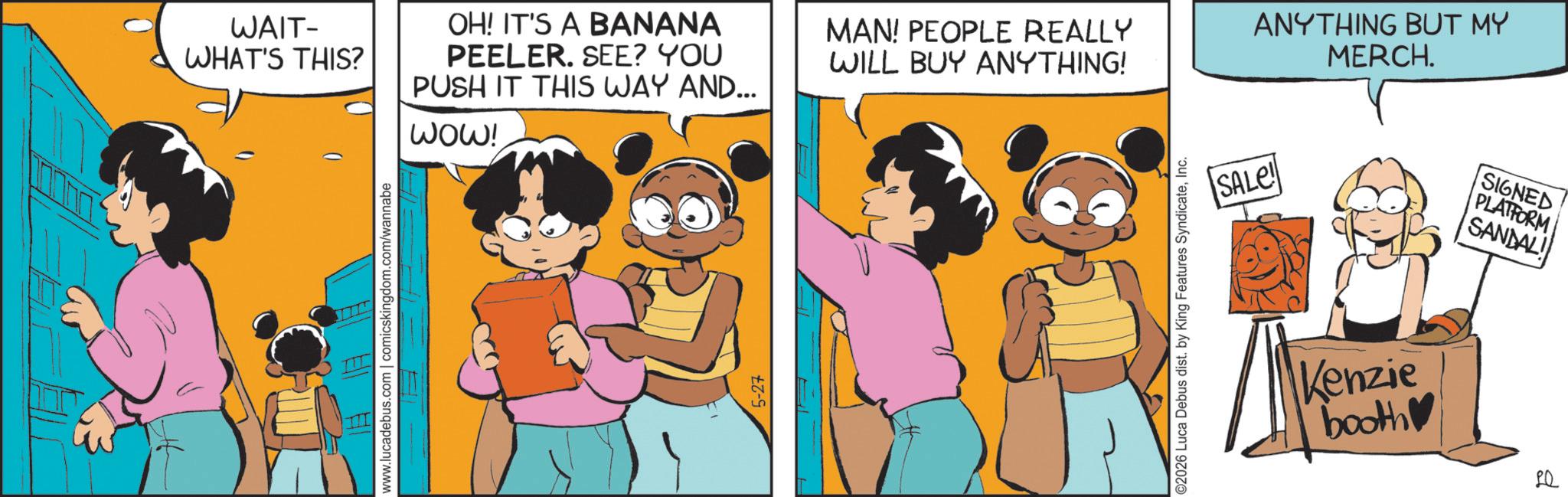 Comics OCR: WAIT- WHAT'S THIS? OH! IT'S A BANANA PEELER. SEE? YOU PUSH IT THIS WAY AND... www.lucadebus.com | comicskingdom.com/wannabe WOW! 5-27 MAN! PEOPLE REALLY WILL BUY ANYTHING! ©2026 Luca Debus dist. by King Features SyndicateInc. SALE! ANYTHING BUT MY MERCH. Kenzie booth SIGNED PLATFORM SANDAL WAIT- WHAT'S THIS ? OH ! IT'S A BANANA PEELER . SEE ? YOU PUSH IT THIS WAY AND ... www.lucadebus.com | comicskingdom.com/wannabe WOW ! 5-27 MAN ! PEOPLE REALLY WILL BUY ANYTHING ! © 2026 Luca Debus dist . by King Features SyndicateInc. SALE ! ANYTHING BUT MY MERCH . Kenzie booth SIGNED PLATFORM SANDAL