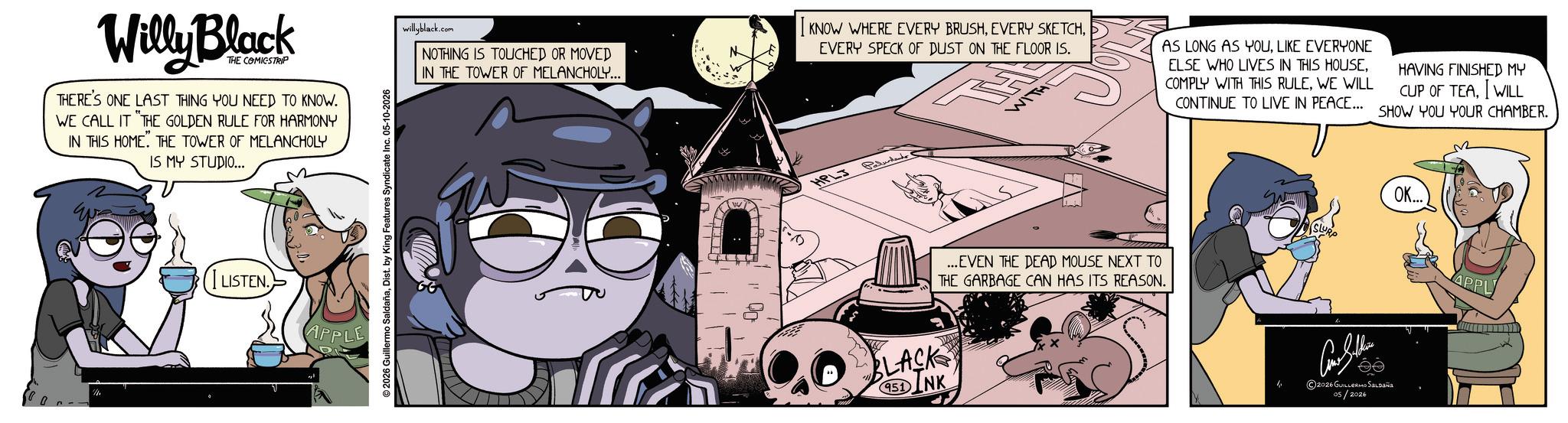 Fictional character OCR: Willy Block THE COMICSTRIP THERE'S ONE LAST THING YOU NEED TO KNOW. WE CALL IT "THE GOLDEN RULE FOR HARMONY IN THIS HOME. THE TOWER OF MELANCHOLY IS MY STUDIO... LISTEN. APPLE ©2026 Guillermo SaldañaDist. by King Features Syndicate Inc. 05-10-2026 willyblack.com NOTHING IS TOUCHED OR MOVED IN THE TOWER OF MELANCHOLY... I KNOW WHERE EVERY BRUSHEVERY SPECK OF DUST ON THE FLOOR IS. HPLJ Paludand WIT AS LONG AS YOULIKE EVERYONE ELSE WHO LIVES IN THIS HOUSE. COMPLY WITH THIS RULEWE WILL HAVING FINISHED MY CUP OF TEAWILL CONTINUE TO LIVE IN PEACE... SHOW YOU YOUR CHAMBER. FLACK SINK 951 ...EVEN THE DEAD MOUSE NEXT TO THE GARBAGE CAN HAS ITS REASON. SLURP OK... Con Seller 2026 GUILLERMO SALDAÑA 05/2026 APPL Willy Block THE COMICSTRIP THERE'S ONE LAST THING YOU NEED TO KNOW . WE CALL IT " THE GOLDEN RULE FOR HARMONY IN THIS HOME . THE TOWER OF MELANCHOLY IS MY STUDIO ... LISTEN . APPLE © 2026 Guillermo SaldañaDist . by King Features Syndicate Inc. 05-10-2026 willyblack.com NOTHING IS TOUCHED OR MOVED IN THE TOWER OF MELANCHOLY ... I KNOW WHERE EVERY BRUSHEVERY SKETCHEVERY SPECK OF DUST ON THE FLOOR IS . HPLJ Paludand WIT AS LONG AS YOULIKE EVERYONE ELSE WHO LIVES IN THIS HOUSE . COMPLY WITH THIS RULEWE WILL HAVING FINISHED MY CUP OF TEAWILL CONTINUE TO LIVE IN PEACE ... SHOW YOU YOUR CHAMBER . FLACK SINK 951 ... EVEN THE DEAD MOUSE NEXT TO THE GARBAGE CAN HAS ITS REASON . SLURP OK ... Con Seller 2026 GUILLERMO SALDAÑA 05/2026 APPL