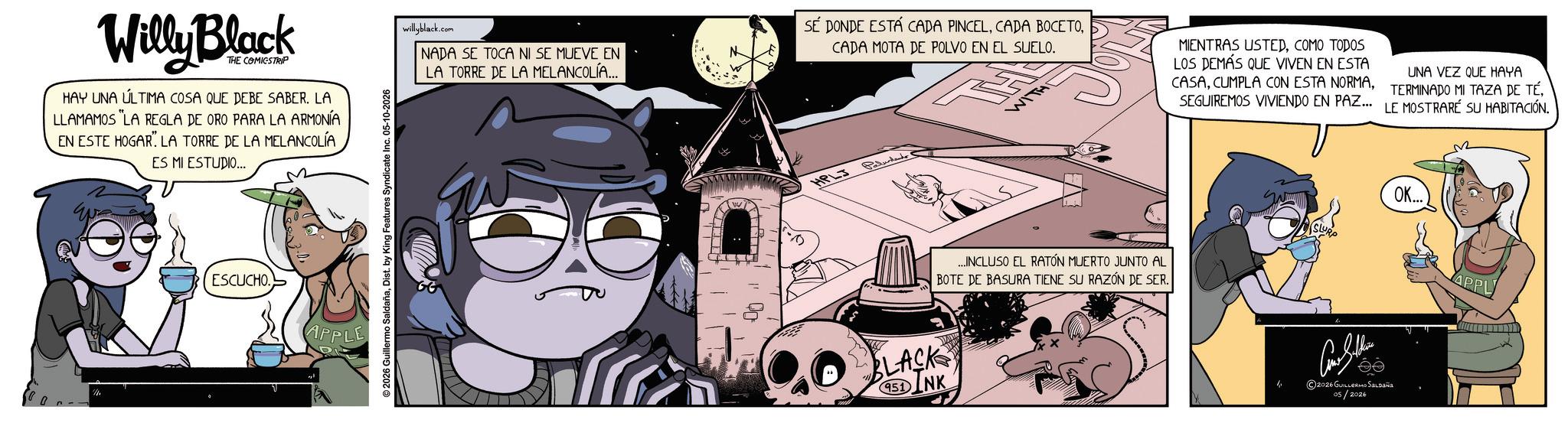 Animated cartoon OCR: Willy Block THE COMICSTRIP HAY UNA ÚLTIMA COSA QUE DEBE SABER. LA LLAMAMOS "LA REGLA DE ORO PARA LA ARMONÍA EN ESTE HOGAR LA TORRE DE LA MELANCOLÍA ES MI ESTUDIO... ESCUCHO APPLE ©2026 Guillermo SaldañaDist. by King Features Syndicate Inc. 05-10-2026 willyblack.com NADA SE TOCA NI SE MUEVE EN LA TORRE DE LA MELANCOLÍA... SÉ DONDE ESTÁ CADA PINCELCADA MOTA DE POLVO EN EL SUELO. HPLJ Paludand WIT MENTRAS USTEDCOMO TODOS LOS DEMÁS QUE VIVEN EN ESTA CASASEGUIREMOS VIVIENDO EN PAZ. UNA VEZ QUE HAYA TERMINADO MI TAZA DE TÉ. LE MOSTRARE SU HABITACIÓN. FLACKS SINK 951 ...INCLUSO EL RATÓN MUERTO JUNTO AL BOTE DE BASURA TIENE SU RAZÓN DE SER. SLURP OK... Con Seller 2026 GUILLERMO SALDAÑA 05/2026 APPL Willy Block THE COMICSTRIP HAY UNA ÚLTIMA COSA QUE DEBE SABER . LA LLAMAMOS " LA REGLA DE ORO PARA LA ARMONÍA EN ESTE HOGAR LA TORRE DE LA MELANCOLÍA ES MI ESTUDIO ... ESCUCHO APPLE © 2026 Guillermo SaldañaDist . by King Features Syndicate Inc. 05-10-2026 willyblack.com NADA SE TOCA NI SE MUEVE EN LA TORRE DE LA MELANCOLÍA ... SÉ DONDE ESTÁ CADA PINCELCADA BOCETOCADA MOTA DE POLVO EN EL SUELO . HPLJ Paludand WIT MENTRAS USTEDCOMO TODOS LOS DEMÁS QUE VIVEN EN ESTA CASACUMPLA CON ESTA NORMASEGUIREMOS VIVIENDO EN PAZ . UNA VEZ QUE HAYA TERMINADO MI TAZA DE TÉ . LE MOSTRARE SU HABITACIÓN . FLACKS SINK 951 ... INCLUSO EL RATÓN MUERTO JUNTO AL BOTE DE BASURA TIENE SU RAZÓN DE SER . SLURP OK ... Con Seller 2026 GUILLERMO SALDAÑA 05/2026 APPL