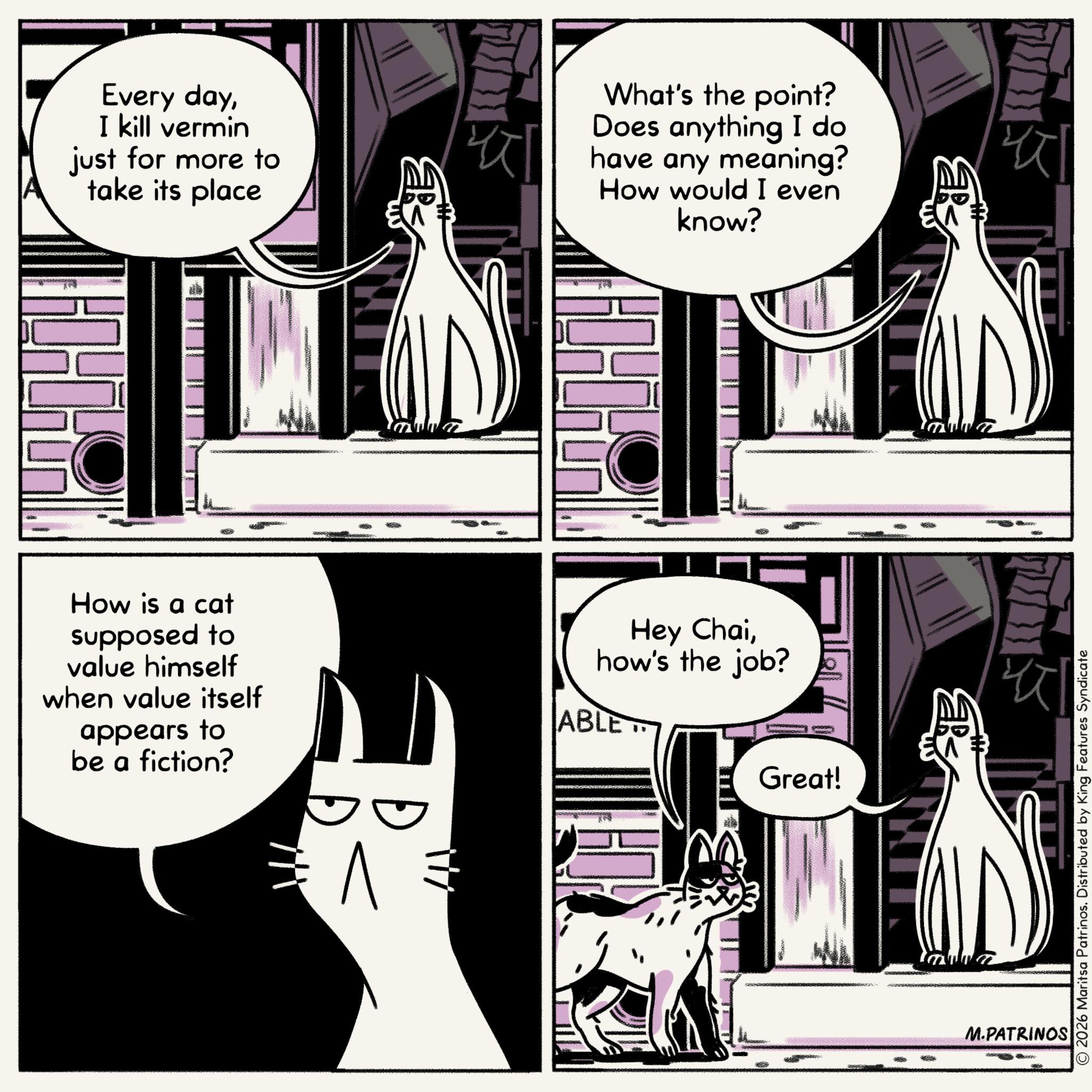 Comic book OCR: Every dayI kill vermin just for more to ??? take its place How is a cat supposed to value himself when value itself appears to be a fiction? ? What's the point? Does anything I do have any meaning? How would I even know? Hey Chaihow's the job? ABLE Great! ERS ??? ??? M.PATRINOS © 2026 Maritsa Patrinos. Distributed by King Features Syndicate Every dayI kill vermin just for more to ??? take its place How is a cat supposed to value himself when value itself appears to be a fiction ? ? What's the point ? Does anything I do have any meaning ? How would I even know ? Hey Chaihow's the job ? ABLE Great ! ERS ??? ??? M.PATRINOS © 2026 Maritsa Patrinos . Distributed by King Features Syndicate