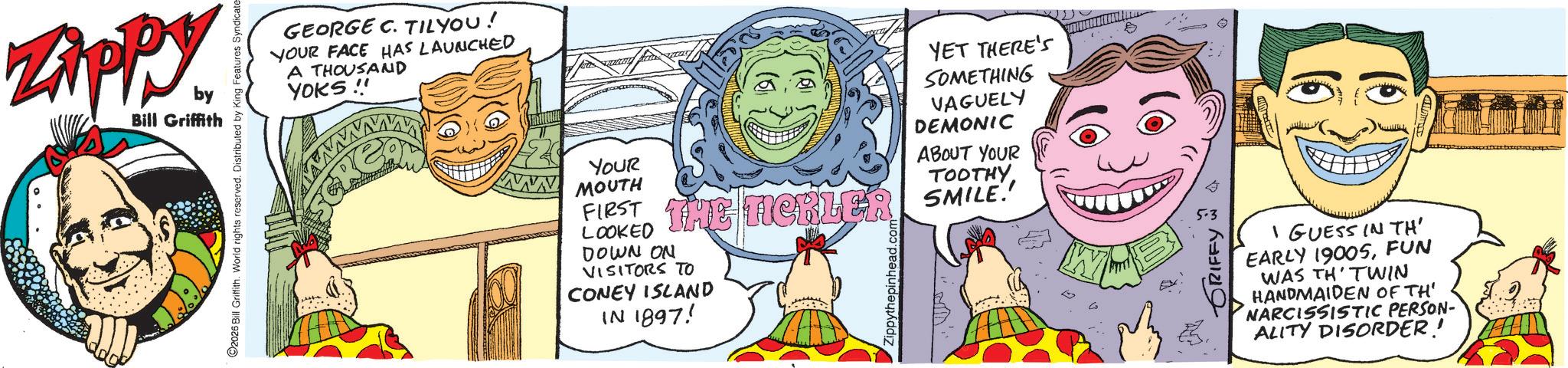 Fictional character OCR: Zippy. by Bill Griffith GEORGE C. TILYOU! YOUR FACE HAS LAUNCHED A THOUSAND YOKS!! YOUR MOUTH YET THERE'S SOMETHING VAGUELY DEMONIC ABOUT YOUR TOOTHY FIRST THE TICKLER SMILE! LOOKED DOWN ON VISITORS TO CONEY ISLAND IN 1897! © I GUESS IN TH' EARLY 1900SFUN WAS TH TWIN HANDMAIDEN OF TH' NARCISSISTIC PERSON- ALITY DISORDER! Zippy . by Bill Griffith GEORGE C. TILYOU ! YOUR FACE HAS LAUNCHED A THOUSAND YOKS !! YOUR MOUTH YET THERE'S SOMETHING VAGUELY DEMONIC ABOUT YOUR TOOTHY FIRST THE TICKLER SMILE ! LOOKED DOWN ON VISITORS TO CONEY ISLAND IN 1897 ! © I GUESS IN TH ' EARLY 1900SFUN WAS TH TWIN HANDMAIDEN OF TH ' NARCISSISTIC PERSON- ALITY DISORDER !