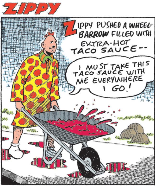 Poster OCR: ZIPPY IPPY PUSHED A WHEEL- BARROW FILLED WITH EXTRA-HO? TACO SAUCE-- I MUST TAKE THIS TACO SAUCE WITH ME EVERYWHERE 1 GO!! ZIPPY IPPY PUSHED A WHEEL- BARROW FILLED WITH EXTRA - HO? TACO SAUCE-- I MUST TAKE THIS TACO SAUCE WITH ME EVERYWHERE 1 GO !!