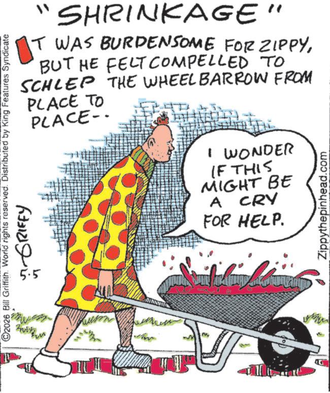 OCR: "1 T SHRINKAGE" T WAS BURDENSOME FOR ZIPPYBUT HE FELT COMPELLED TO SCHLEP THE WHEEL BARROW FROM PLACE TO PLACE- ©2026 Bill Griffith. World rights reserved. Distributed by King Features Syndicate Buth ?? 5.5 GRIFFY A I WONDER IF THIS MIGHT BE A CRY FOR HELP. Zippythepinhead.com " 1 T SHRINKAGE " T WAS BURDENSOME FOR ZIPPYBUT HE FELT COMPELLED TO SCHLEP THE WHEEL BARROW FROM PLACE TO PLACE- © 2026 Bill Griffith . World rights reserved . Distributed by King Features Syndicate Buth ?? 5.5 GRIFFY A I WONDER IF THIS MIGHT BE A CRY FOR HELP . Zippythepinhead.com