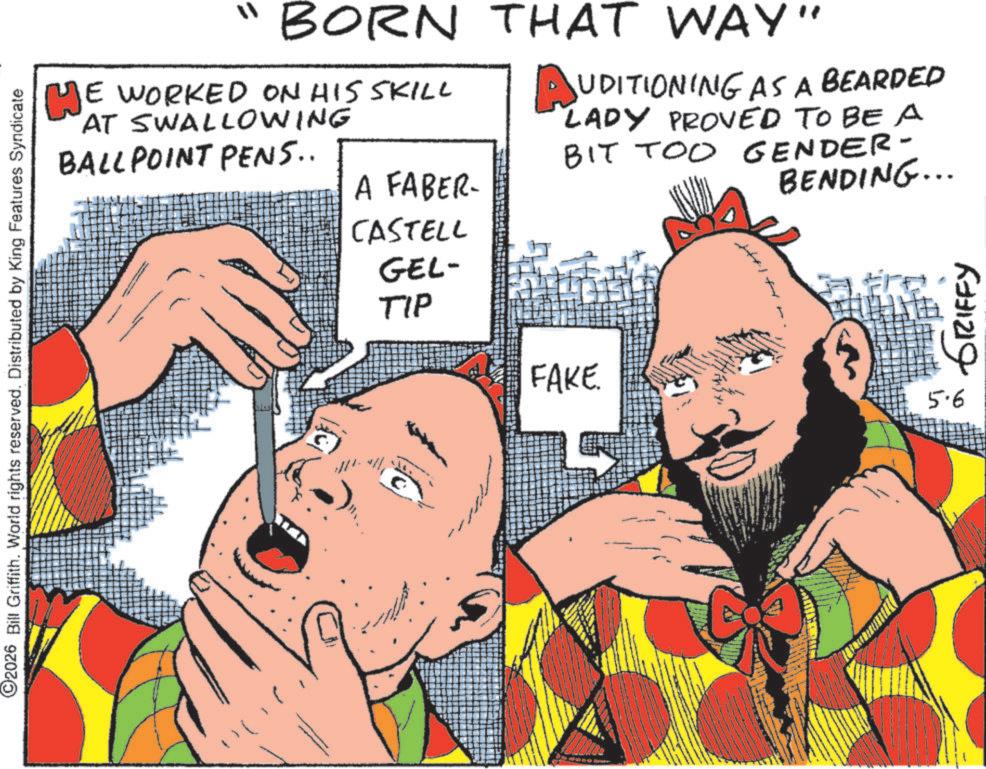 Animated cartoon OCR: ©2026 Bill Griffith. World rights reserved. Distributed by King Features Syndicate "BORN ME WORKED ON HIS SKILL AT SWALLOWING BALLPOINT PENS.. A FABER- THAT WAY" AUDITIONING AS A BEARDED LADY PROVED TO BE A BIT TOO GENDER- BENDING... CASTELL GEL- TIP 6731219 FAKE. 5.6 © 2026 Bill Griffith . World rights reserved . Distributed by King Features Syndicate " BORN ME WORKED ON HIS SKILL AT SWALLOWING BALLPOINT PENS .. A FABER- THAT WAY " AUDITIONING AS A BEARDED LADY PROVED TO BE A BIT TOO GENDER- BENDING ... CASTELL GEL- TIP 6731219 FAKE . 5.6