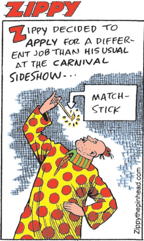 Comedy OCR: ZIPPY ZIPPY DECIDED TO APPLY FOR A DIFFER- ENT JOB THAN HIS USUAL AT THE CARNIVAL SIDESHOW... MATCH- STICK Zippythepinhead.com ZIPPY ZIPPY DECIDED TO APPLY FOR A DIFFER- ENT JOB THAN HIS USUAL AT THE CARNIVAL SIDESHOW ... MATCH- STICK Zippythepinhead.com