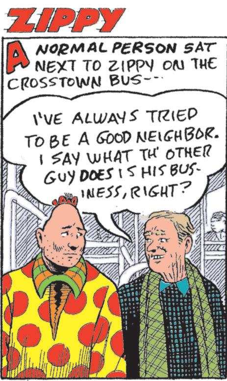 Comics OCR: ZIPPY A NORMAL PERSON SAT NEXT TO ZIPPY ON THE CROSSTOWN BUS-- I'VE ALWAYS TRIED TO BE A GOOD NEIGHBOR. I SAY WHAT THE OTHER GUY DOES IS HIS BUS- INESSRIGHT? ZIPPY A NORMAL PERSON SAT NEXT TO ZIPPY ON THE CROSSTOWN BUS-- I'VE ALWAYS TRIED TO BE A GOOD NEIGHBOR . I SAY WHAT THE OTHER GUY DOES IS HIS BUS- INESSRIGHT ?