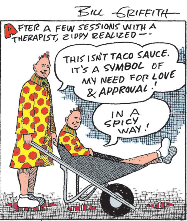 OCR: BILL GRIFFITH AFTER A FEW SESSIONS WITH A THERAPISTZIPPY REALIZED- THIS ISN'T TACO SAUCE. IT'S A SYMBOL OF MY NEED FOR LOVE & APPROVAL. IN A SPICY WAY!! BILL GRIFFITH AFTER A FEW SESSIONS WITH A THERAPISTZIPPY REALIZED- THIS ISN'T TACO SAUCE . IT'S A SYMBOL OF MY NEED FOR LOVE & APPROVAL . IN A SPICY WAY !!