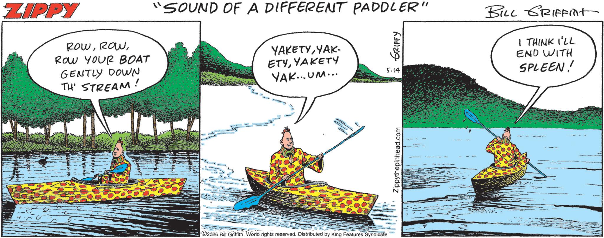 Fisherman OCR: ZIPPY ROWROW YOUR BOAT GENTLY DOWN TH STREAM! "SOUND OF A DIFFERENT PADDLER" YAKETYYAK- ETYYAKETY YAK... UM... GRIFFY 5.14 BILL GRIFFint I THINK I'LL END WITH SPLEEN! 2026 Bitt Griffith. World rights reserved. Distributed by King Features Syndicate Zippythepinhead.com ZIPPY ROWROW YOUR BOAT GENTLY DOWN TH STREAM ! " SOUND OF A DIFFERENT PADDLER " YAKETYYAK- ETYYAKETY YAK ... UM ... GRIFFY 5.14 BILL GRIFFint I THINK I'LL END WITH SPLEEN ! 2026 Bitt Griffith . World rights reserved . Distributed by King Features Syndicate Zippythepinhead.com