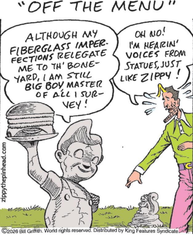 Fictional character OCR: zippythepinhead.com OFF THE MENU' ALTHOUGH MY FIBERGLASS IMPER. FECTIONS RELEGATE ME TO TH' BONE- YARDI AM STILL BIG BOY MASTER OF ALL I SUR- VEY! OH NO! I'M HEARIN' VOICES FROM STATUESJUST LIKE ZIPPY! adhuth ©2026 Bill Griffith. World rights reserved. Distributed by King Features Syndicate C zippythepinhead.com OFF THE MENU ' ALTHOUGH MY FIBERGLASS IMPER . FECTIONS RELEGATE ME TO TH ' BONE- YARDI AM STILL BIG BOY MASTER OF ALL I SUR- VEY ! OH NO ! I'M HEARIN ' VOICES FROM STATUESJUST LIKE ZIPPY ! adhuth © 2026 Bill Griffith . World rights reserved . Distributed by King Features Syndicate C