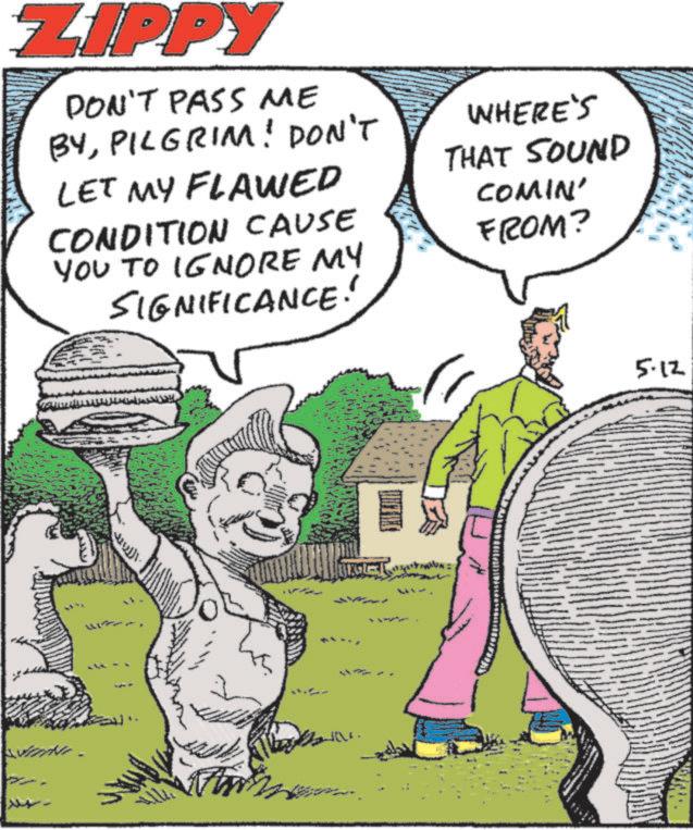 Graphics OCR: ZIPPY DON'T PASS ME BYPILGRIM! DON'T LET MY FLAWED CONDITION CAUSE YOU TO IGNORE MY SIGNIFICANCE! WHERE'S THAT SOUND COMIN' FROM? 5.12 ZIPPY DON'T PASS ME BYPILGRIM ! DON'T LET MY FLAWED CONDITION CAUSE YOU TO IGNORE MY SIGNIFICANCE ! WHERE'S THAT SOUND COMIN ' FROM ? 5.12