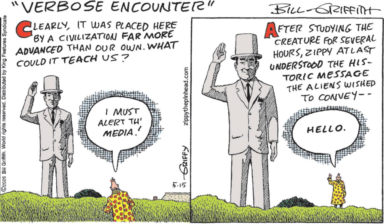 Animation OCR: ©2026 Bill Griffith. World rights reserved. Distributed by King Features Syndicate "VERBOSE ENCOUNTER CLEARLYIT WAS PLACED HERE BY A CIVILIZATION FAR MORE ADVANCED THAN OUR OWN. WHAT COULD IT TEACH US? I MUST ALERT TH' MEDIA.' zippythepinhead.com BILL-GRIFFITH AFTER STUDYING THE CREATURE FOR SEVERAL HOURSZIPPY ATLAST UNDERSTOOD THE HIS- TORIC MESSAGE THE ALIENS WISHED TO CONVEY-- HELLO. ? ???? ?????? 5.15 © 2026 Bill Griffith . World rights reserved . Distributed by King Features Syndicate " VERBOSE ENCOUNTER CLEARLYIT WAS PLACED HERE BY A CIVILIZATION FAR MORE ADVANCED THAN OUR OWN . WHAT COULD IT TEACH US ? I MUST ALERT TH ' MEDIA . ' zippythepinhead.com BILL - GRIFFITH AFTER STUDYING THE CREATURE FOR SEVERAL HOURSZIPPY ATLAST UNDERSTOOD THE HIS- TORIC MESSAGE THE ALIENS WISHED TO CONVEY-- HELLO . ? ???? ?????? 5.15