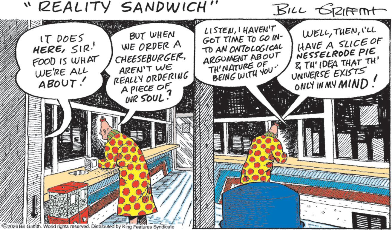 Meat OCR: "REALITY SANDWICH" IT DOES HERESIR! FOOD IS WHAT WE'RE ALL ABOUT! BUT WHEN WE ORDER A CHEESEBURGERAREN'T WE REALLY ORDERING A PIECE OF OUR SOUL! BILL GRIFFIT LISTENI HAVEN'T GOT TIME TO GO IN- TO AN ONTOLOGICAL ARGUMENT ABOUT TH'NATURE OF BEING WITH YOU" WELLI'LL HAVE A SLICE OF NESSELRODE PIE & TH'IDEA THAT TH' UNIVERSE EXISTS ONLY IN MY MIND! 2026 Bill Griffith. World rights reserved. Distributed by King Features Syndicate " REALITY SANDWICH " IT DOES HERESIR ! FOOD IS WHAT WE'RE ALL ABOUT ! BUT WHEN WE ORDER A CHEESEBURGERAREN'T WE REALLY ORDERING A PIECE OF OUR SOUL ! BILL GRIFFIT LISTENI HAVEN'T GOT TIME TO GO IN- TO AN ONTOLOGICAL ARGUMENT ABOUT TH'NATURE OF BEING WITH YOU " WELLI'LL HAVE A SLICE OF NESSELRODE PIE & TH'IDEA THAT TH ' UNIVERSE EXISTS ONLY IN MY MIND ! 2026 Bill Griffith . World rights reserved . Distributed by King Features Syndicate