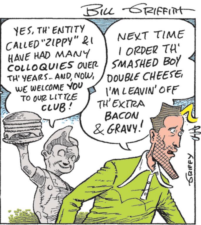 Conversation OCR: BILL GRIFFITT YESTH'ENTITY CALLED "ZIPPY" & 1 HAVE HAD MANY COLLOQUIES OVER TH' YEARS.. ANDWE WELCOME YOU TO OUR LITTLE CLUB! NEXT TIME 1 ORDER TH' SMASHED BOY DOUBLE CHEESEI'M LEAVIN' OFF TH'EXTRA BACON & GRAVY! ?????. GRIFFY BILL GRIFFITT YESTH'ENTITY CALLED " ZIPPY " & 1 HAVE HAD MANY COLLOQUIES OVER TH ' YEARS .. ANDWE WELCOME YOU TO OUR LITTLE CLUB ! NEXT TIME 1 ORDER TH ' SMASHED BOY DOUBLE CHEESEI'M LEAVIN ' OFF TH'EXTRA BACON & GRAVY ! ????? . GRIFFY