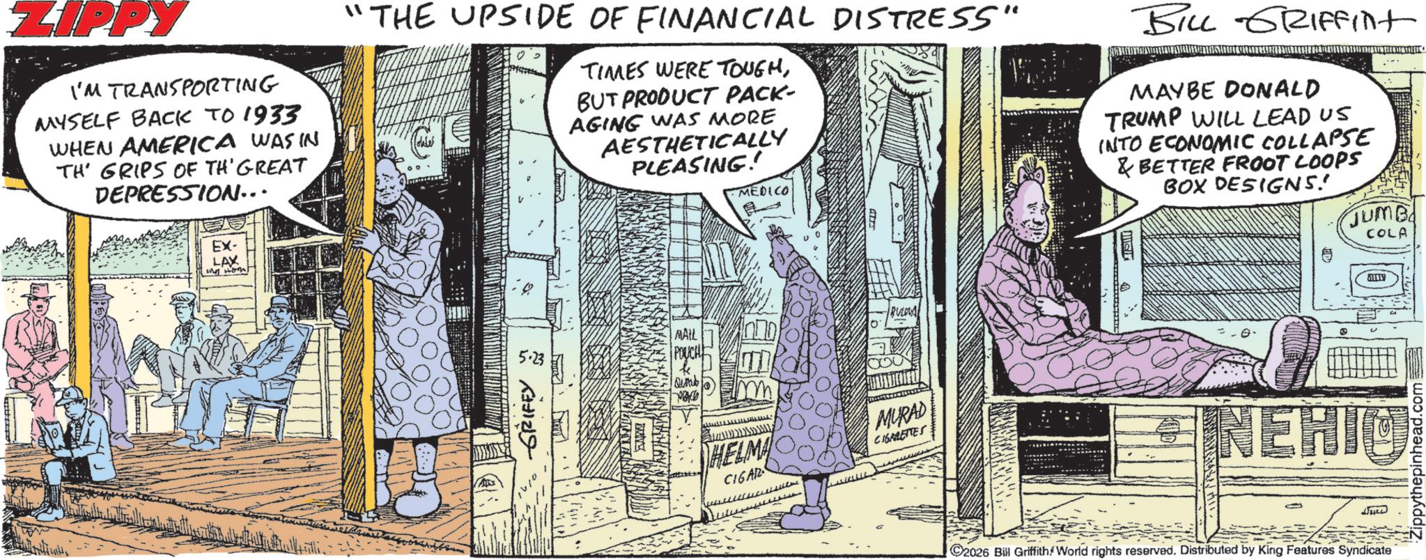 Animation OCR: ZIPPY I'M TRANSPORTING MYSELF BACK TO 1933 WHEN AMERICA WAS IN TH' GRIPS OF TH'GREAT DEPRESSION... EX- LAX Hot "THE UPSIDE OF FINANCIAL DISTRESS" TIMES WERE TOUGHBUT PRODUCT PACK- AGING WAS MORE AESTHETICALLY PLEASING! MEDICO BILL GRIFFINt MAYBE DONALD TRUMP WILL LEAD US INTO ECONOMIC COLLAPSE & BETTER FROOT LOOPS BOX DESIGNS! JUMB COLA ??? ????? 1010 MALL POUCH Qumb. ???? ????? HELMA CIGAR BULOVA MURAD CIGARETTES NEHIO ©2026 Bill Griffith World rights reserved. Distributed by King Features Syndicate Zippythepinhead.com ZIPPY I'M TRANSPORTING MYSELF BACK TO 1933 WHEN AMERICA WAS IN TH ' GRIPS OF TH'GREAT DEPRESSION ... EX- LAX Hot " THE UPSIDE OF FINANCIAL DISTRESS " TIMES WERE TOUGHBUT PRODUCT PACK- AGING WAS MORE AESTHETICALLY PLEASING ! MEDICO BILL GRIFFINt MAYBE DONALD TRUMP WILL LEAD US INTO ECONOMIC COLLAPSE & BETTER FROOT LOOPS BOX DESIGNS ! JUMB COLA ??? ????? 1010 MALL POUCH Qumb . ???? ????? HELMA CIGAR BULOVA MURAD CIGARETTES NEHIO © 2026 Bill Griffith World rights reserved . Distributed by King Features Syndicate Zippythepinhead.com