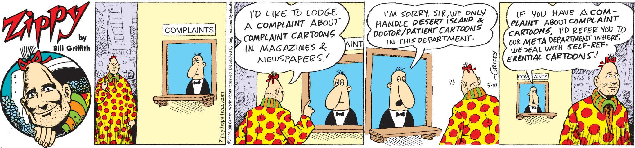 Animated cartoon OCR: ZAPPY by Bill Griffith COMPLAINTS 2026 Bill Griffith. World rights reserved. Distributed by King Features Syndicate. Zippythepinhead.com I'D LIKE TO LODGE A COMPLAINT ABOUT COMPLAINT CARTOONS IN MAGAZINES & NEWSPAPERS! ?? . AINT I'M SORRYWE ONLY HANDLE DESERT ISLAND & DOCTOR/PATIENT CARTOONS IN THIS DEPARTMENT. GRIFFY 5.10 IF YOU HAVE A COM- PLAINT ABOUT COMPLAINT CARTOONSI'D REFER YOU TO OUR META DEPARTMENT WHERE WE DEAL WITH SELF-REF. ERENTIAL CARTOONS! COM AINTS INGS ZAPPY by Bill Griffith COMPLAINTS 2026 Bill Griffith . World rights reserved . Distributed by King Features Syndicate . Zippythepinhead.com I'D LIKE TO LODGE A COMPLAINT ABOUT COMPLAINT CARTOONS IN MAGAZINES & NEWSPAPERS ! ?? . AINT I'M SORRYWE ONLY HANDLE DESERT ISLAND & DOCTOR / PATIENT CARTOONS IN THIS DEPARTMENT . GRIFFY 5.10 IF YOU HAVE A COM- PLAINT ABOUT COMPLAINT CARTOONSI'D REFER YOU TO OUR META DEPARTMENT WHERE WE DEAL WITH SELF - REF . ERENTIAL CARTOONS ! COM AINTS INGS