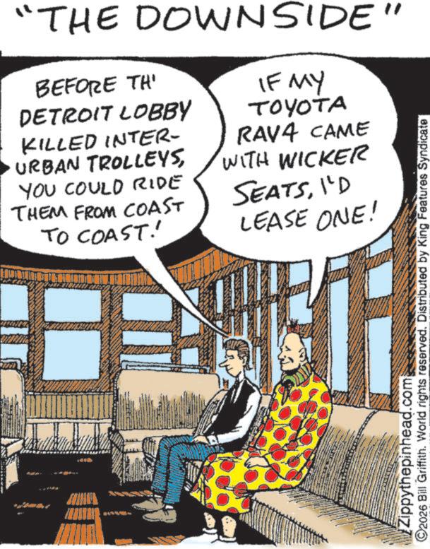 Fictional character OCR: "THE DOWNSIDE" BEFORE TH' DETROIT LOBBY KILLED INTER- URBAN TROLLEYSYOU COULD RIDE THEM FROM COAST TO COAST! IF MY TOYOTA RAV4 CAME WITH WICKER SEATSI'D LEASE ONE! ©2026 Bill Griffith. World rights reserved. Distributed by King Features Syndicate Zippythepinhead.com " THE DOWNSIDE " BEFORE TH ' DETROIT LOBBY KILLED INTER- URBAN TROLLEYSYOU COULD RIDE THEM FROM COAST TO COAST ! IF MY TOYOTA RAV4 CAME WITH WICKER SEATSI'D LEASE ONE ! © 2026 Bill Griffith . World rights reserved . Distributed by King Features Syndicate Zippythepinhead.com