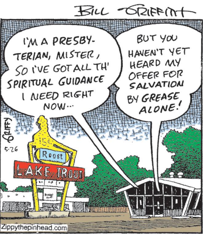 OCR: BILL GRIFFIT I'M A PRESBY. TERIANSO I'VE GOT ALL TH' SPIRITUAL GUIDANCE I NEED RIGHT NOW... BUT YOU HAVEN'T YET HEARD MY OFFER FOR SALVATION BY GREASE ALONE!! GRIFFY 5.26 Roost LAKE TROUT DIN! YR247 Zippythepinhead.com BILL GRIFFIT I'M A PRESBY . TERIANSO I'VE GOT ALL TH ' SPIRITUAL GUIDANCE I NEED RIGHT NOW ... BUT YOU HAVEN'T YET HEARD MY OFFER FOR SALVATION BY GREASE ALONE !! GRIFFY 5.26 Roost LAKE TROUT DIN ! YR247 Zippythepinhead.com