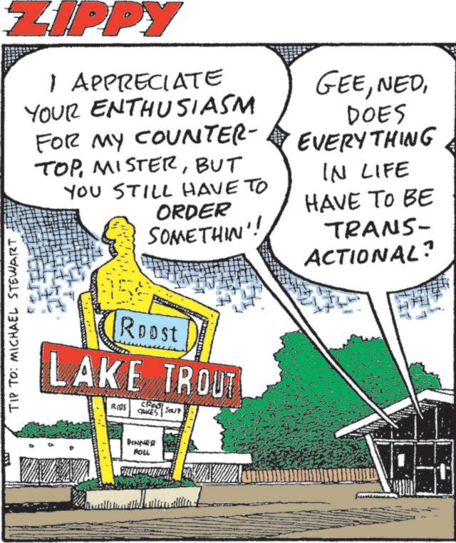 Poster OCR: ZIPPY 1 APPRECIATE YOUR ENTHUSIASM FOR MY COUNTER- TOPBUT YOU STILL HAVE TO ORDER SOMETHIN'! GEEDOES EVERYTHING IN LIFE HAVE TO BE TRANS- ACTIONAL? TIP TO: MICHAEL STEWART Roost LAKE TROUT RITS CRAS SOUP CAUCES DINNER ROLL ???? ZIPPY 1 APPRECIATE YOUR ENTHUSIASM FOR MY COUNTER- TOPBUT YOU STILL HAVE TO ORDER SOMETHIN ' ! GEEDOES EVERYTHING IN LIFE HAVE TO BE TRANS- ACTIONAL ? TIP TO : MICHAEL STEWART Roost LAKE TROUT RITS CRAS SOUP CAUCES DINNER ROLL ????