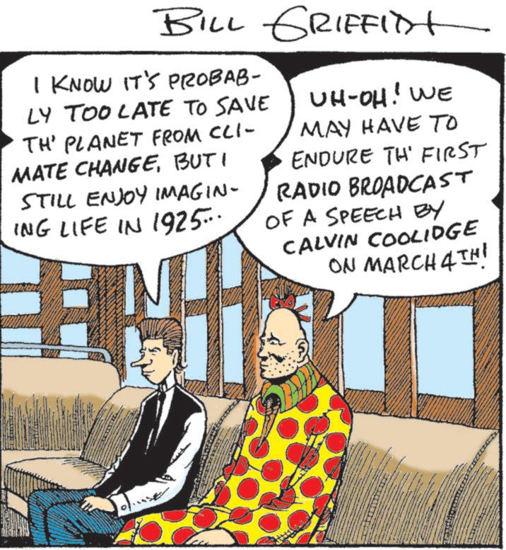 Publication OCR: BILL GRIFFITH I KNOW IT'S PROBAB- LY TOO LATE TO SAVE TH' PLANET FROM CLI- MATE CHANGEBUT I STILL ENJOY IMAGIN- ING LIFE IN 1925... UH-OH! WE MAY HAVE TO ENDURE TH' FIRST RADIO BROADCAST OF A SPEECH BY CALVIN COOLIDGE ON MARCH 4TH! SHREE BILL GRIFFITH I KNOW IT'S PROBAB- LY TOO LATE TO SAVE TH ' PLANET FROM CLI- MATE CHANGEBUT I STILL ENJOY IMAGIN- ING LIFE IN 1925 ... UH - OH ! WE MAY HAVE TO ENDURE TH ' FIRST RADIO BROADCAST OF A SPEECH BY CALVIN COOLIDGE ON MARCH 4TH ! SHREE