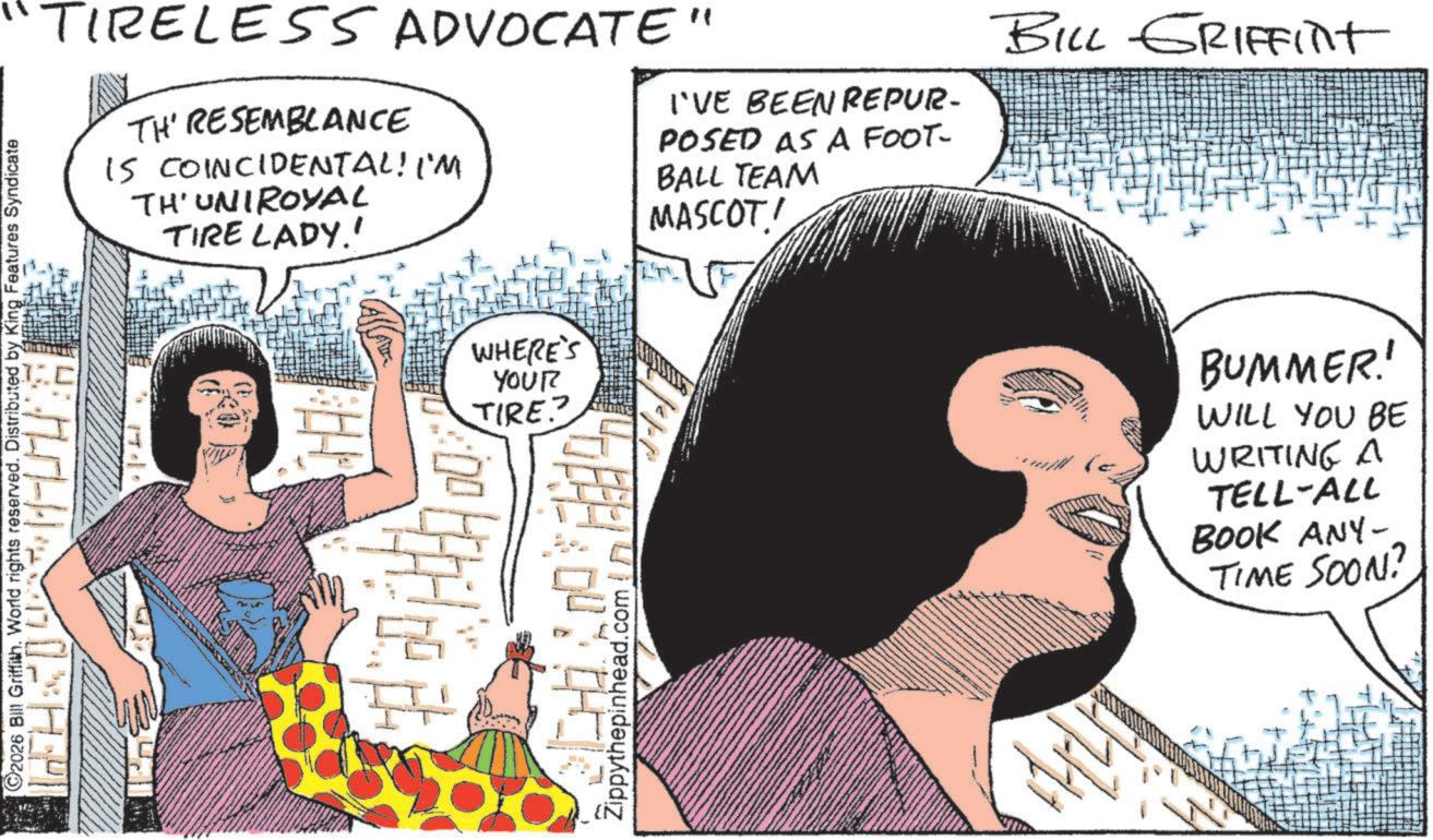 Fictional character OCR: ©2026 Bill Griffith. World rights reserved. Distributed by King Features Syndicate TIRELESS ADVOCATE" TH' RESEMBLANCE IS COINCIDENTAL! I'M TH'UNIROYAL TIRE LADY.' I'VE BEEN REPUR- POSED AS A FOOT- BALL TEAM MASCOT! BILL GRIFFint WHERE'S YOUR TIRE? Zippythepinhead.com BUMMER! WILL YOU BE WRITING A TELL-ALL BOOK ANY- TIME SOON? © 2026 Bill Griffith . World rights reserved . Distributed by King Features Syndicate TIRELESS ADVOCATE " TH ' RESEMBLANCE IS COINCIDENTAL ! I'M TH'UNIROYAL TIRE LADY . ' I'VE BEEN REPUR- POSED AS A FOOT- BALL TEAM MASCOT ! BILL GRIFFint WHERE'S YOUR TIRE ? Zippythepinhead.com BUMMER ! WILL YOU BE WRITING A TELL - ALL BOOK ANY- TIME SOON ?