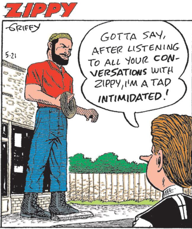 Photo caption OCR: ZIPPY GRIFFY 5.21 GOTTA SAYAFTER LISTENING TO ALL YOUR CON- VERSATIONS WITH ZIPPYI'M A TAD INTIMIDATED! 11 ZIPPY GRIFFY 5.21 GOTTA SAYAFTER LISTENING TO ALL YOUR CON- VERSATIONS WITH ZIPPYI'M A TAD INTIMIDATED ! 11