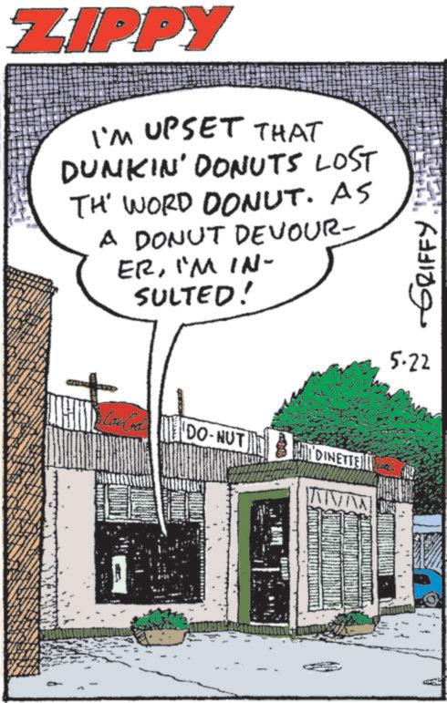 Comics OCR: ZIPPY I'M UPSET THAT DUNKIN' DONUTS LOST TH' WORD DONUT. AS A DONUT DEVOUR- ERI'M IN- SULTED! CoCo DO-NUT HIDINETTE GRIFFY TH 5.22 ZIPPY I'M UPSET THAT DUNKIN ' DONUTS LOST TH ' WORD DONUT . AS A DONUT DEVOUR- ERI'M IN- SULTED ! CoCo DO - NUT HIDINETTE GRIFFY TH 5.22