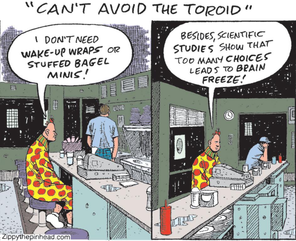 Animated cartoon OCR: A CAN'T AVOID THE TOROID" I DON'T NEED WAKE-UP WRAPS OR STUFFED BAGEL MINIS! BESIDESSCIENTIFIC STUDIES SHOW THAT TOO MANY CHOICES LEADS TO BRAIN FREEZE! Zippythepinhead.com WHE A CAN'T AVOID THE TOROID " I DON'T NEED WAKE - UP WRAPS OR STUFFED BAGEL MINIS ! BESIDESSCIENTIFIC STUDIES SHOW THAT TOO MANY CHOICES LEADS TO BRAIN FREEZE ! Zippythepinhead.com WHE