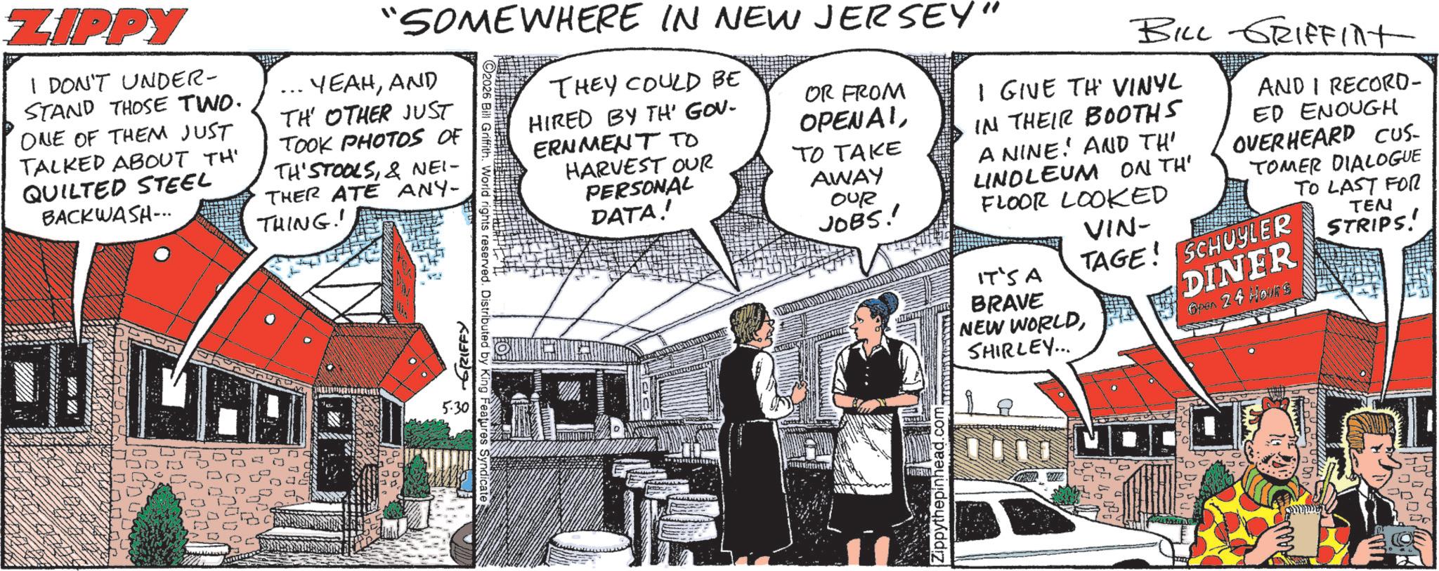Animated cartoon OCR: ZIPPY I DON'T UNDER- STAND THOSE TWO. ONE OF THEM JUST TALKED ABOUT TH' QUILTED STEEL BACKWASH... YEAHAND TH OTHER JUST TOOK PHOTOS OF TH'STOOLS& NEI- THER ATE ANY- THING! "SOMEWHERE IN NEW JERSEY" ???? ???? 5.30. 2026 Bill Griffith. World rights reserved. Distributed by King Features Syndicate THEY COULD BE HIRED BY TH' GOV. ERNMENT TO HARVEST OUR PERSONAL DATA! OR FROM OPENAITO TAKE AWAY OUR JOBS! Zippythepinhead.com BILL GRIFFINT I GIVE TH' VINYL IN THEIR BOOTHS A NINE. AND TH' LINOLEUM ON TH' FLOOR LOOKED IT'S A BRAVE VIN- AND I RECORD- ED ENOUGH OVERHEARD CUS- TOMER DIALOGUE TO LAST FOR TAGE SCHUYLER NEW WORLDDINER SHIRLEY... Open 24 Hours TEN STRIPS! ZIPPY I DON'T UNDER- STAND THOSE TWO . ONE OF THEM JUST TALKED ABOUT TH ' QUILTED STEEL BACKWASH ... YEAHAND TH OTHER JUST TOOK PHOTOS OF TH'STOOLS& NEI- THER ATE ANY- THING ! " SOMEWHERE IN NEW JERSEY " ???? ???? 5.30 . 2026 Bill Griffith . World rights reserved . Distributed by King Features Syndicate THEY COULD BE HIRED BY TH ' GOV . ERNMENT TO HARVEST OUR PERSONAL DATA ! OR FROM OPENAITO TAKE AWAY OUR JOBS ! Zippythepinhead.com BILL GRIFFINT I GIVE TH ' VINYL IN THEIR BOOTHS A NINE . AND TH ' LINOLEUM ON TH ' FLOOR LOOKED IT'S A BRAVE VIN- AND I RECORD- ED ENOUGH OVERHEARD CUS- TOMER DIALOGUE TO LAST FOR TAGE SCHUYLER NEW WORLDDINER SHIRLEY ... Open 24 Hours TEN STRIPS !