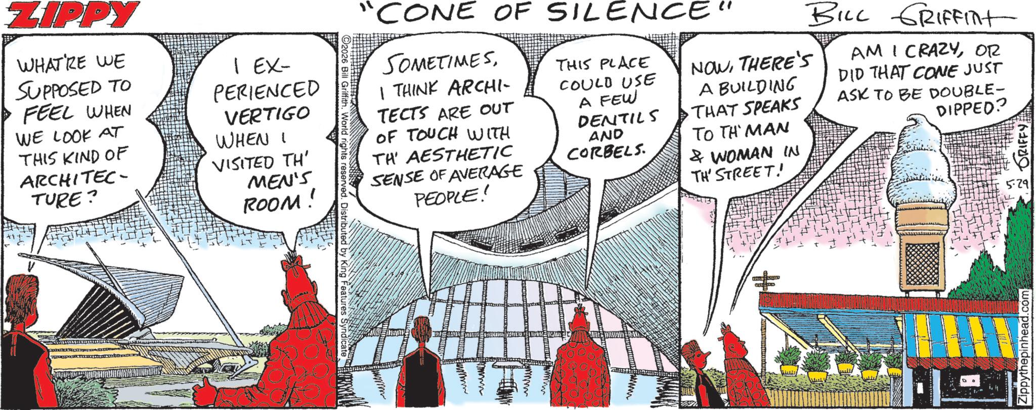 Animation OCR: ZIPPY WHATRE WE SUPPOSED TO FEEL WHEN WE LOOK AT THIS KIND OF ARCHITEC- TURE? 1 EX- PERIENCED VERTIGO WHEN VISITED TH' MEN'S ROOM! 2026 Bill Griffith. World rights reserved. Distributed by King Features Syndicate www "CONE OF SILENCE SOMETIMESI THINK ARCHI- TECTS ARE OUT OF TOUCH WITH TH' AESTHETIC SENSE OF AVERAGE PEOPLE! THIS PLACE COULD USE A FEW DENTILS AND CORBELS. NOWTHERE'S A BUILDING THAT SPEAKS TO THE MAN & WOMAN IN TH' STREET! BILL GRIFFINt AM I CRAZYOR DID THAT CONE JUST ASK TO BE DOUBLE- DIPPED? Zippythepinhead.com 5.29 GRIFFY ZIPPY WHATRE WE SUPPOSED TO FEEL WHEN WE LOOK AT THIS KIND OF ARCHITEC- TURE ? 1 EX- PERIENCED VERTIGO WHEN VISITED TH ' MEN'S ROOM ! 2026 Bill Griffith . World rights reserved . Distributed by King Features Syndicate www " CONE OF SILENCE SOMETIMESI THINK ARCHI- TECTS ARE OUT OF TOUCH WITH TH ' AESTHETIC SENSE OF AVERAGE PEOPLE ! THIS PLACE COULD USE A FEW DENTILS AND CORBELS . NOWTHERE'S A BUILDING THAT SPEAKS TO THE MAN & WOMAN IN TH ' STREET ! BILL GRIFFINt AM I CRAZYOR DID THAT CONE JUST ASK TO BE DOUBLE- DIPPED ? Zippythepinhead.com 5.29 GRIFFY