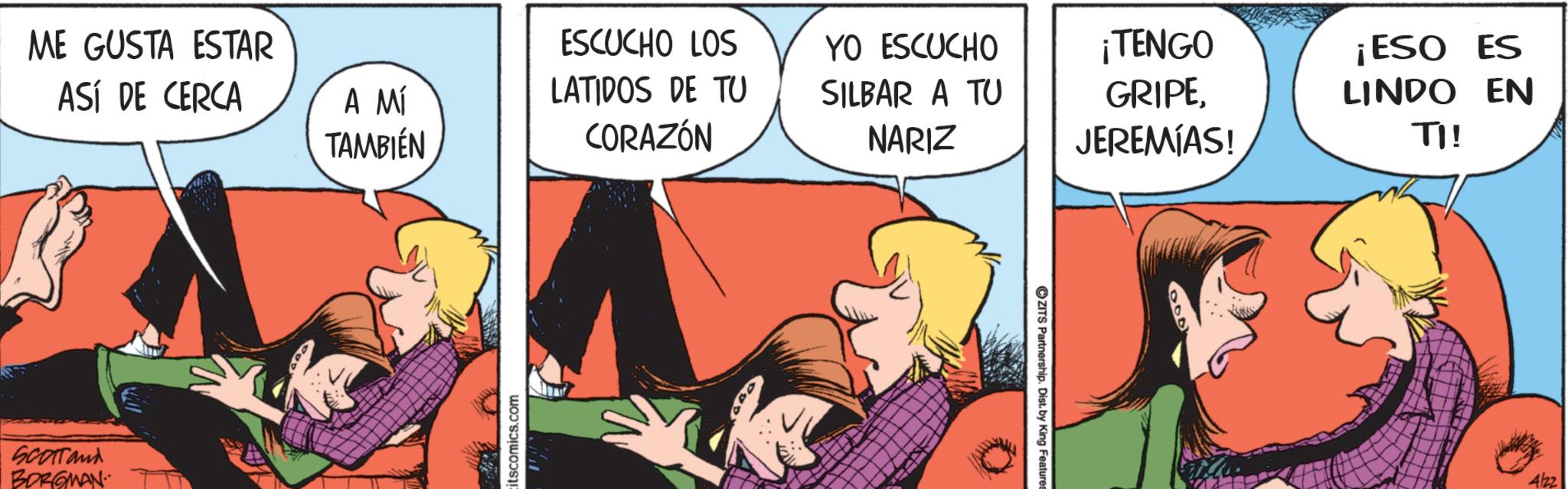 Love OCR: ME GUSTA ESTAR ASÍ DE CERCA SCOTTand BORGMAN ESCUCHO LOS YO ESCUCHO ¡TENGO A MÍ LATIDOS DE TU SILBAR A TU TAMBIÉN CORAZÓN NARIZ GRIPEJEREMIAS! ¡ESO ES LINDO EN TI! itscomics.com ©ZITS Partnership. Dist. by King Features 4/22 ME GUSTA ESTAR ASÍ DE CERCA SCOTTand BORGMAN ESCUCHO LOS YO ESCUCHO ¡ TENGO A MÍ LATIDOS DE TU SILBAR A TU TAMBIÉN CORAZÓN NARIZ GRIPEJEREMIAS ! ¡ ESO ES LINDO EN TI ! itscomics.com © ZITS Partnership . Dist . by King Features 4/22