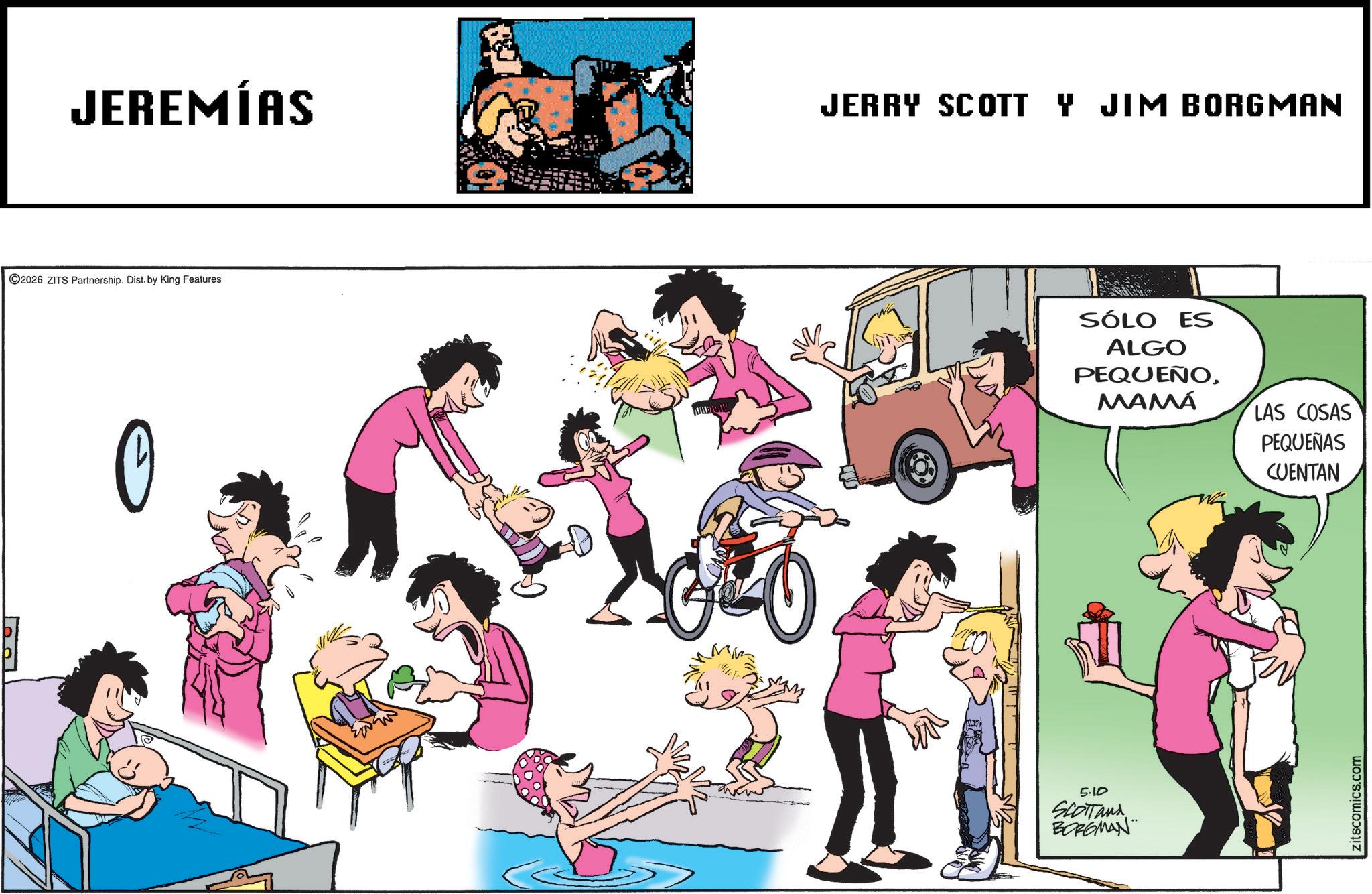Fictional character OCR: JEREMÍAS JERRY SCOTT Y JIM BORGMAN ©2026 ZITS Partnership. Dist. by King Features 0 GO 5.10 SCOTTand BORGMAN SÓLO ES ALGO PEQUEÑOMAMÁ LAS COSAS PEQUEÑAS CUENTAN zitscomics.com JEREMÍAS JERRY SCOTT Y JIM BORGMAN © 2026 ZITS Partnership . Dist . by King Features 0 GO 5.10 SCOTTand BORGMAN SÓLO ES ALGO PEQUEÑOMAMÁ LAS COSAS PEQUEÑAS CUENTAN zitscomics.com