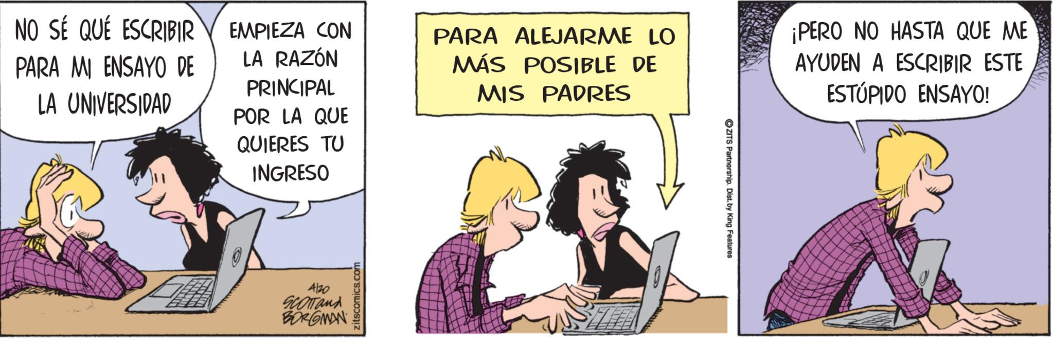 Publication OCR: NO SÉ QUÉ ESCRIBIR PARA MI ENSAYO DE LA UNIVERSIDAD EMPIEZA CON LA RAZÓN PRINCIPAL POR LA QUE QUIERES TU INGRESO PARA ALEJARME LO MÁS POSIBLE DE MIS PADRES 4120 SCOTTand BORGIAN zitscomics.com ZITS Partnership. Dist. by King Features ¡PERO NO HASTA QUE ME AYUDEN A ESCRIBIR ESTE ESTÚPIDO ENSAYO! NO SÉ QUÉ ESCRIBIR PARA MI ENSAYO DE LA UNIVERSIDAD EMPIEZA CON LA RAZÓN PRINCIPAL POR LA QUE QUIERES TU INGRESO PARA ALEJARME LO MÁS POSIBLE DE MIS PADRES 4120 SCOTTand BORGIAN zitscomics.com ZITS Partnership . Dist . by King Features ¡ PERO NO HASTA QUE ME AYUDEN A ESCRIBIR ESTE ESTÚPIDO ENSAYO !