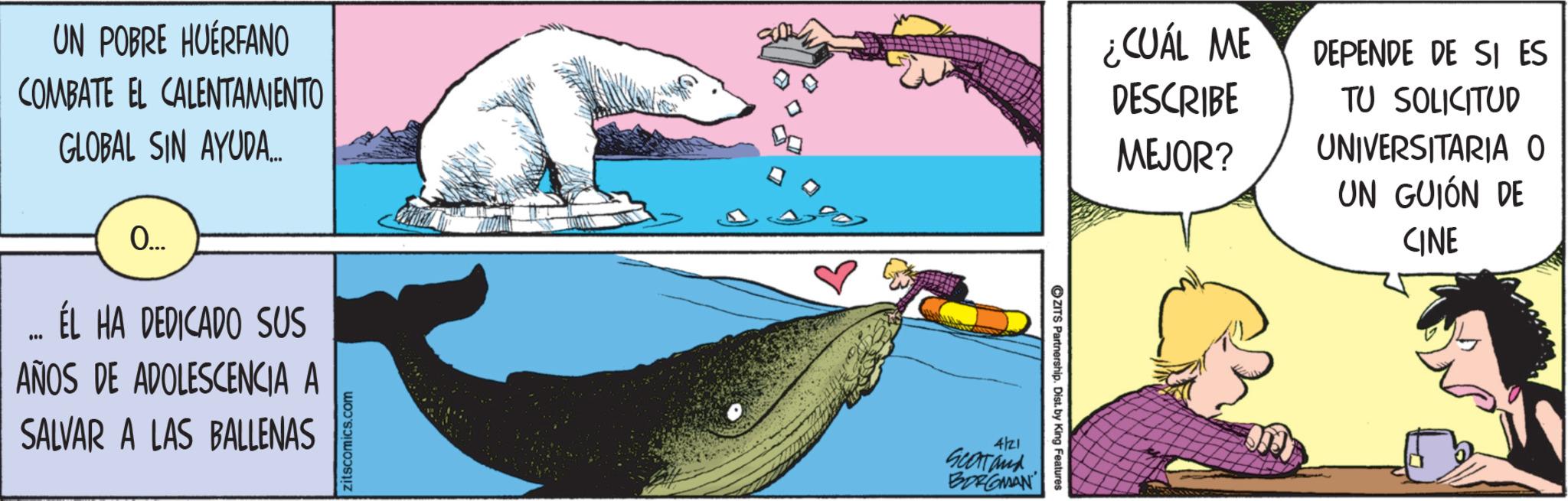 Comics OCR: UN POBRE HUÉRFANO COMBATE EL CALENTAMIENTO GLOBAL SIN AYUDA... 0.... ÉL HA DEDICADO SUS AÑOS DE ADOLESCENCIA A SALVAR A LAS BALLENAS zitscomics.com 4/21 Scartand BORGMAN ZITS Partnership. Dist. by King Features ¿CUÁL ME DESCRIBE MEJOR? DEPENDE DE SI ES TU SOLICITUD UNIVERSITARIA O UN GUIÓN DE CINE UN POBRE HUÉRFANO COMBATE EL CALENTAMIENTO GLOBAL SIN AYUDA ... 0 .... ÉL HA DEDICADO SUS AÑOS DE ADOLESCENCIA A SALVAR A LAS BALLENAS zitscomics.com 4/21 Scartand BORGMAN ZITS Partnership . Dist . by King Features ¿ CUÁL ME DESCRIBE MEJOR ? DEPENDE DE SI ES TU SOLICITUD UNIVERSITARIA O UN GUIÓN DE CINE