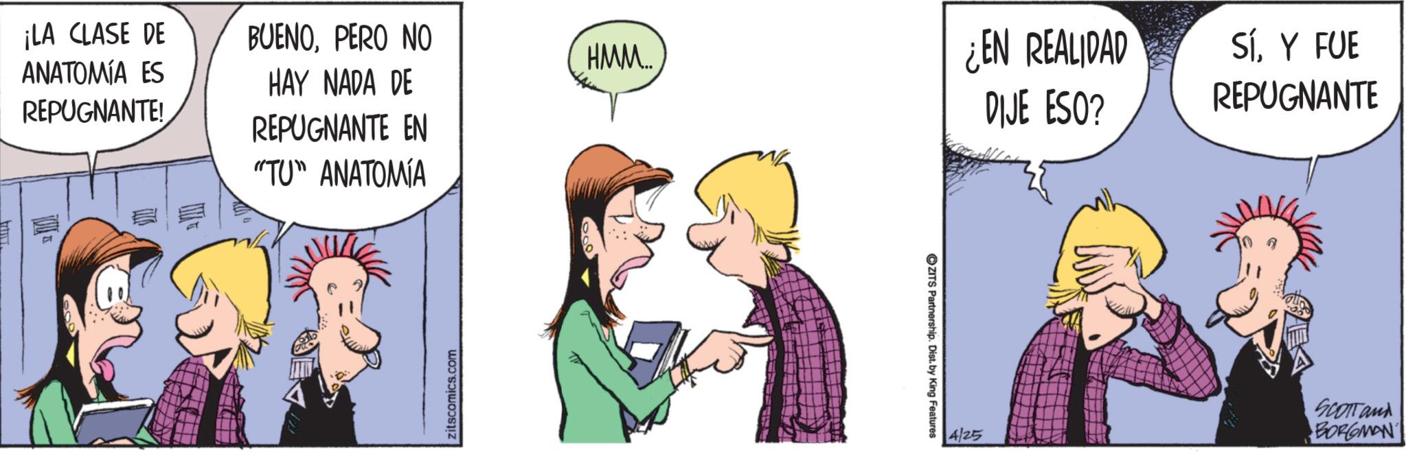 Fictional character OCR: ¡LA CLASE DE BUENOPERO NO HMM... ANATOMÍA ES REPUGNANTE! HAY NADA DE REPUGNANTE EN ¿EN REALIDAD DIJE ESO? "TU" ANATOMÍA zitscomics.com ZITS Partnership. Dist. by King Features 4/25 SíY FUE REPUGNANTE SCOTT and BORGMAN ¡ LA CLASE DE BUENOPERO NO HMM ... ANATOMÍA ES REPUGNANTE ! HAY NADA DE REPUGNANTE EN ¿ EN REALIDAD DIJE ESO ? " TU " ANATOMÍA zitscomics.com ZITS Partnership . Dist . by King Features 4/25 SíY FUE REPUGNANTE SCOTT and BORGMAN