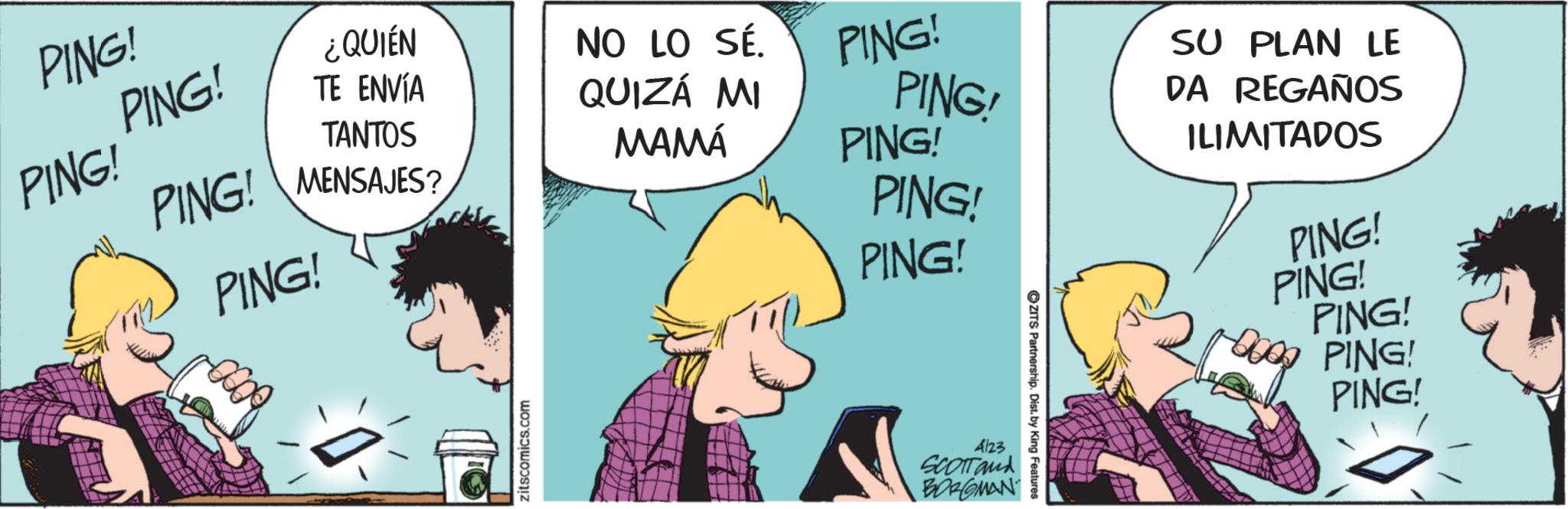 Comic book OCR: PING! PING! PING! TANTOS PING! MENSAJES? PING! ¿QUIÉN NO LO SÉ. TE ENVÍA QUIZÁ MI PING! PING' SU PLAN LE DA REGAÑOS MAMÁ PING! PING! PING! ILIMITADOS PING! PING! zitscomics.com 4123 SCOTTand BORGMAN ZITS Partnership. Dist. by King Features PING! PING! PING! PING ! PING ! PING ! TANTOS PING ! MENSAJES ? PING ! ¿ QUIÉN NO LO SÉ . TE ENVÍA QUIZÁ MI PING ! PING ' SU PLAN LE DA REGAÑOS MAMÁ PING ! PING ! PING ! ILIMITADOS PING ! PING ! zitscomics.com 4123 SCOTTand BORGMAN ZITS Partnership . Dist . by King Features PING ! PING ! PING !