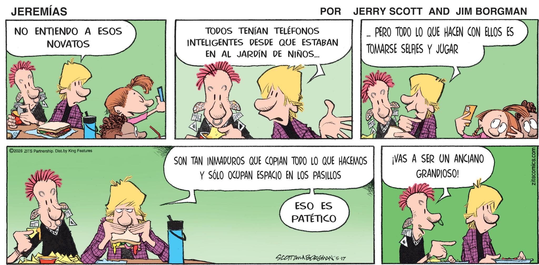 Animated cartoon OCR: JEREMÍAS NO ENTIENDO A ESOS NOVATOS POR TODOS TENÍAN TELÉFONOS INTELIGENTES DESDE QUE ESTABAN EN AL JARDÍN DE NIÑOS... JERRY SCOTT AND JIM BORGMAN PERO TODO LO QUE HACEN CON ELLOS ES TOMARSE SELFIES Y JUGAR 2026 ZITS Partnership. Dist. by King Features. SON TAN INMADUROS QUE COPIAN TODO LO QUE HACEMOS Y SÓLO OCUPAN ESPACIO EN LOS PASILLOS ¡VAS A SER UN ANCIANO GRANDIOSO! ESO ES PATÉTICO SCOTTAMA BORGINAN 5.17 zitscomics.com JEREMÍAS NO ENTIENDO A ESOS NOVATOS POR TODOS TENÍAN TELÉFONOS INTELIGENTES DESDE QUE ESTABAN EN AL JARDÍN DE NIÑOS ... JERRY SCOTT AND JIM BORGMAN PERO TODO LO QUE HACEN CON ELLOS ES TOMARSE SELFIES Y JUGAR 2026 ZITS Partnership . Dist . by King Features . SON TAN INMADUROS QUE COPIAN TODO LO QUE HACEMOS Y SÓLO OCUPAN ESPACIO EN LOS PASILLOS ¡ VAS A SER UN ANCIANO GRANDIOSO ! ESO ES PATÉTICO SCOTTAMA BORGINAN 5.17 zitscomics.com