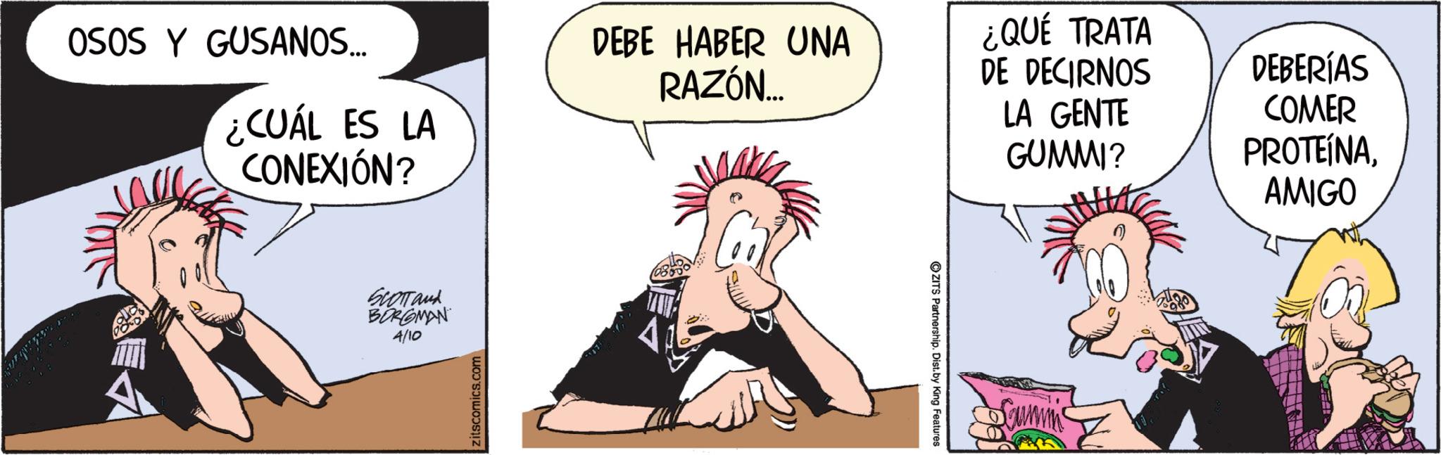 Graphics OCR: OSOS Y GUSANOS... ¿CUÁL ES LA CONEXIÓN? DEBE HABER UNA RAZÓN... ¿QUÉ TRATA DE DECIRNOS LA GENTE GUMMI? DEBERÍAS COMER PROTEÍNAAMIGO SCOTTand BORGMAN 4/10 Zitscomics.com ZITS Partnership. Dist. by King Features OSOS Y GUSANOS ... ¿ CUÁL ES LA CONEXIÓN ? DEBE HABER UNA RAZÓN ... ¿ QUÉ TRATA DE DECIRNOS LA GENTE GUMMI ? DEBERÍAS COMER PROTEÍNAAMIGO SCOTTand BORGMAN 4/10 Zitscomics.com ZITS Partnership . Dist . by King Features