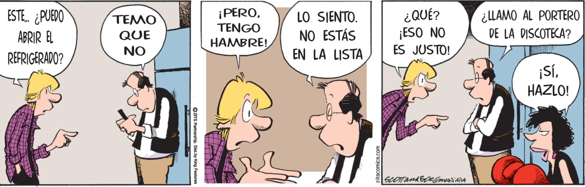 Fictional character OCR: ESTE... ¿PUEDO ABRIR EL ????? QUE NO ¡PEROTENGO HAMBRE! LO SIENTO. NO ESTÁS REFRIGERADO? EN LA LISTA ZITS Partnership. Dist. by King Features zitscomics.com ¿QUÉ? ¡ESO NO ES JUSTO! ¿LLAMO AL PORTERO DE LA DISCOTECA? ¡SíHAZLO! SCOTT and BORGMANA/14 ESTE ... ¿ PUEDO ABRIR EL ????? QUE NO ¡ PEROTENGO HAMBRE ! LO SIENTO . NO ESTÁS REFRIGERADO ? EN LA LISTA ZITS Partnership . Dist . by King Features zitscomics.com ¿ QUÉ ? ¡ ESO NO ES JUSTO ! ¿ LLAMO AL PORTERO DE LA DISCOTECA ? ¡ SíHAZLO ! SCOTT and BORGMANA / 14