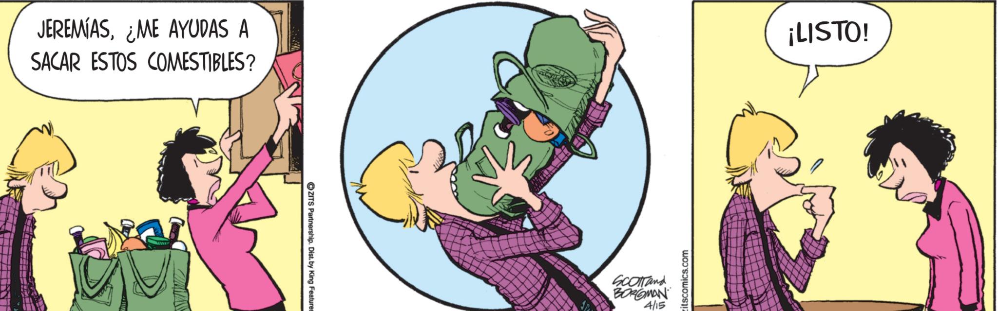 Fictional character OCR: JEREMIAS¿ME AYUDAS A SACAR ESTOS COMESTIBLES? ZITS Partnership. Dist. by King Features SCOTTand BORGMAN 4/15 itscomics.com ¡LISTO! JEREMIAS¿ ME AYUDAS A SACAR ESTOS COMESTIBLES ? ZITS Partnership . Dist . by King Features SCOTTand BORGMAN 4/15 itscomics.com ¡ LISTO !