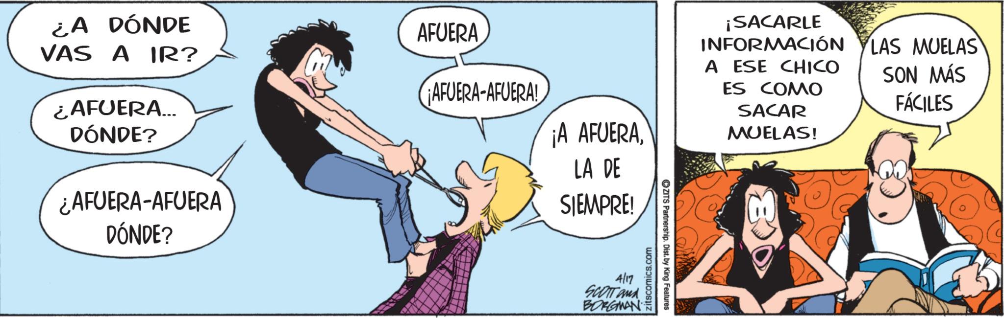 Fictional character OCR: ¿A DÓNDE VAS A IR? ¿AFUERA... DÓNDE? ¿AFUERA-AFUERA DÓNDE? AFUERA ¡AFUERA-AFUERA! ¡A AFUERALA DE SIEMPRE! 4/17 SCOTT and BORGMAN zitscomics.com ZITS Partnership. Dist. by King Features ¡SACARLE INFORMACIÓN A ESE CHICO ES COMO SACAR MUELAS! LAS MUELAS SON MÁS FÁCILES ¿ A DÓNDE VAS A IR ? ¿ AFUERA ... DÓNDE ? ¿ AFUERA - AFUERA DÓNDE ? AFUERA ¡ AFUERA - AFUERA ! ¡ A AFUERALA DE SIEMPRE ! 4/17 SCOTT and BORGMAN zitscomics.com ZITS Partnership . Dist . by King Features ¡ SACARLE INFORMACIÓN A ESE CHICO ES COMO SACAR MUELAS ! LAS MUELAS SON MÁS FÁCILES