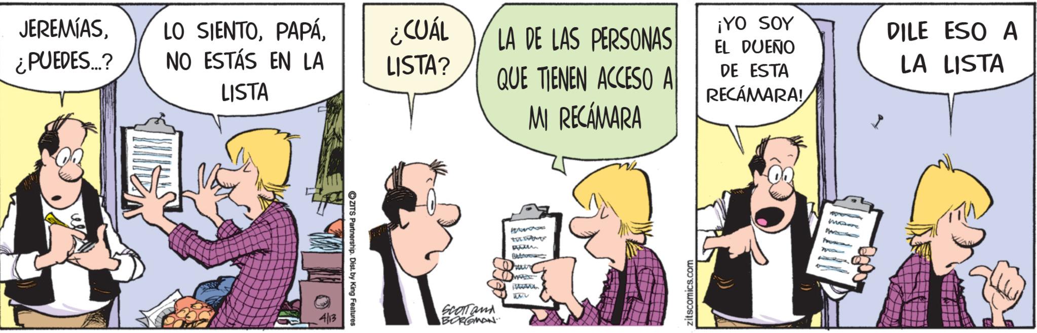 Animated cartoon OCR: JEREMÍAS¿CUÁL LA DE LAS PERSONAS ¿PUEDES...? NO ESTÁS EN LA LISTA? QUE TIENEN ACCESO A LISTA 4/13 ? ZITS Partnership. Dist. by King Features SCOTTand BORGMAN TH ?? MI RECÁMARA Button Seur MADE 1) ?????? 52 zitscomics.com ¡YO SOY EL DUEÑO DE ESTA RECÁMARA! DILE ESO A LA LISTA I more JEREMÍASLO SIENTO¿ CUÁL LA DE LAS PERSONAS ¿ PUEDES ... ? NO ESTÁS EN LA LISTA ? QUE TIENEN ACCESO A LISTA 4/13 ? ZITS Partnership . Dist . by King Features SCOTTand BORGMAN TH ?? MI RECÁMARA Button Seur MADE 1 ) ?????? 52 zitscomics.com ¡ YO SOY EL DUEÑO DE ESTA RECÁMARA ! DILE ESO A LA LISTA I more