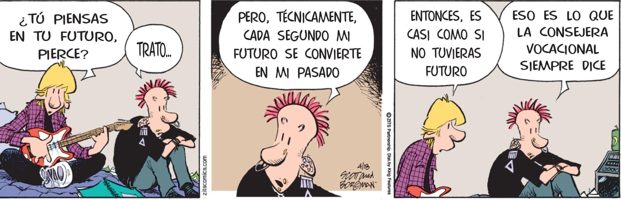 Publication OCR: ¿Tú PIENSAS EN TU FUTUROPIERCE? TRATO... zitscomics.com PEROCADA SEGUNDO MI FUTURO SE CONVIERTE EN MI PASADO ENTONCESES CASI COMO SI NO TUVIERAS FUTURO 4/18 SCOTTand BORGMAN ZITS Partnership. Dist. by King Features ESO ES LO QUE LA CONSEJERA VOCACIONAL SIEMPRE DICE ¿ Tú PIENSAS EN TU FUTUROPIERCE ? TRATO ... zitscomics.com PEROCADA SEGUNDO MI FUTURO SE CONVIERTE EN MI PASADO ENTONCESES CASI COMO SI NO TUVIERAS FUTURO 4/18 SCOTTand BORGMAN ZITS Partnership . Dist . by King Features ESO ES LO QUE LA CONSEJERA VOCACIONAL SIEMPRE DICE