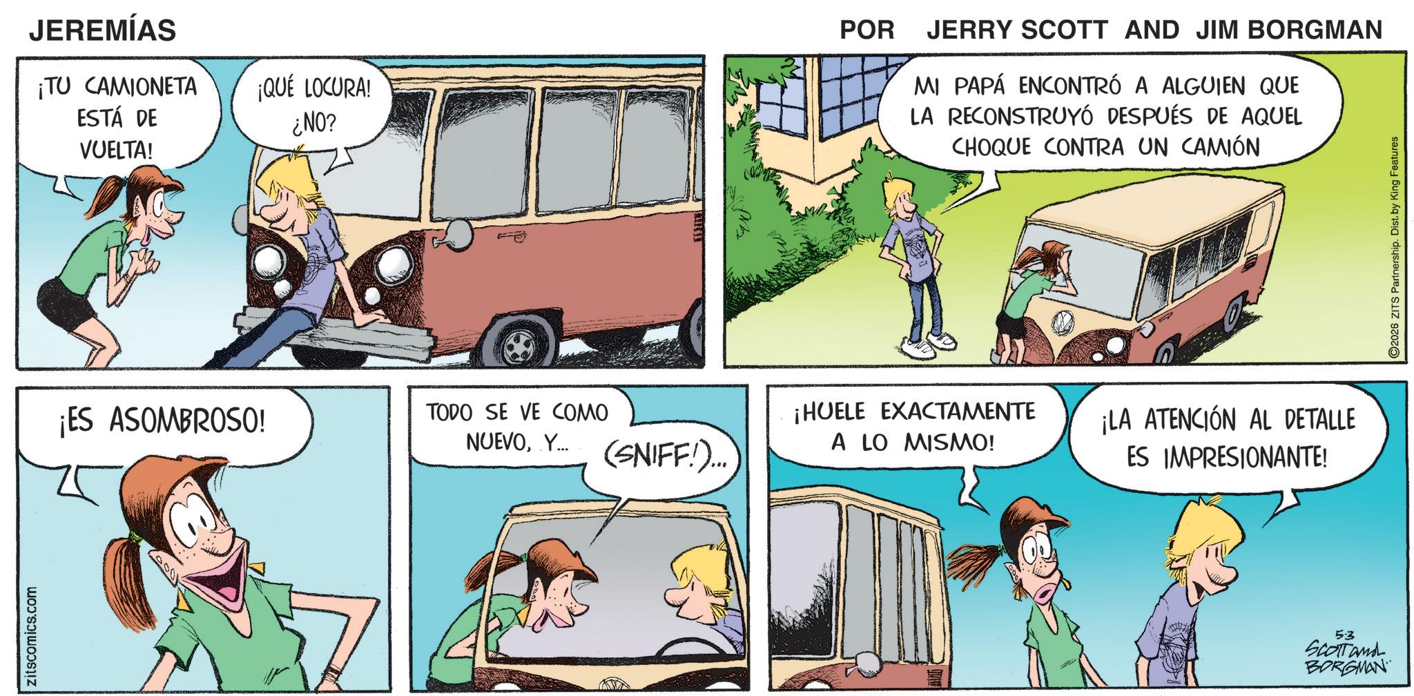 Fictional character OCR: zitscomics.com JEREMÍAS ¡TU CAMIONETA ¡QUÉ LOCURA! ESTÁ DE VUELTA! ¿NO? POR JERRY SCOTT AND JIM BORGMAN MI PAPÁ ENCONTRÓ A ALGUIEN QUE LA RECONSTRUYÓ DESPUÉS DE AQUEL CHOQUE CONTRA UN CAMIÓN ¡ES ASOMBROSO! TODO SE VE COMO NUEVOY... ¡HUELE EXACTAMENTE (SNIFF!)... A LO MISMO! ¡LA ATENCIÓN AL DETALLE ES IMPRESIONANTE! 5:3 SCOTT and BORGMAN 2026 ZITS Partnership. Dist. by King Features zitscomics.com JEREMÍAS ¡ TU CAMIONETA ¡ QUÉ LOCURA ! ESTÁ DE VUELTA ! ¿ NO ? POR JERRY SCOTT AND JIM BORGMAN MI PAPÁ ENCONTRÓ A ALGUIEN QUE LA RECONSTRUYÓ DESPUÉS DE AQUEL CHOQUE CONTRA UN CAMIÓN ¡ ES ASOMBROSO ! TODO SE VE COMO NUEVOY ... ¡ HUELE EXACTAMENTE ( SNIFF ! ) ... A LO MISMO ! ¡ LA ATENCIÓN AL DETALLE ES IMPRESIONANTE ! 5 : 3 SCOTT and BORGMAN 2026 ZITS Partnership . Dist . by King Features