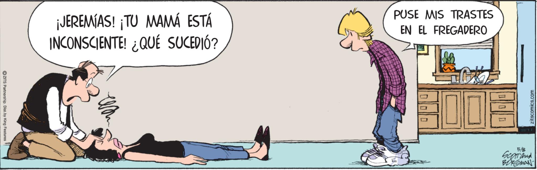 Comic book OCR: ZITS Partnership. Dist. by King Features ¡JEREMIAS! ¡TU MAMÁ ESTÁ INCONSCIENTE! ¿QUÉ SUCEDIÓ? PUSE MIS TRASTES EN EL FREGADERO zitscomics.com 5/8 Scorrand BORGMAN ZITS Partnership . Dist . by King Features ¡ JEREMIAS ! ¡ TU MAMÁ ESTÁ INCONSCIENTE ! ¿ QUÉ SUCEDIÓ ? PUSE MIS TRASTES EN EL FREGADERO zitscomics.com 5/8 Scorrand BORGMAN